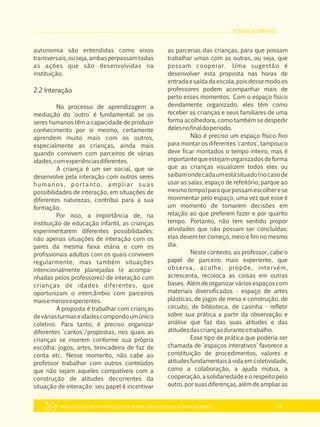 EDUCAÇÃO INFANTIL
Referencial Curricular da Educação Básica da Rede Estadual de Ensino do Estado de Alagoas 27
autonomia são entendidas como eixos
transversais,ouseja,ambasperpassamtodas
as ações que são desenvolvidas na
instituição.
2.2 Interação
No processo de aprendizagem a
mediação do 'outro' é fundamental: se os
seres humanos têm a capacidade de produzir
conhecimento por si mesmo, certamente
aprendem muito mais com os outros,
especialmente as crianças, ainda mais
quando convivem com parceiros de várias
idades,comexperiênciasdiferentes.
A criança é um ser social, que se
desenvolve pela interação com outros seres
humanos, portanto, ampliar suas
possibilidades de interação, em situações de
diferentes naturezas, contribui para a sua
formação.
Por isso, a importância de, na
instituição de educação infantil, as crianças
experimentarem diferentes possibilidades:
não apenas situações de interação com os
pares da mesma faixa etária e com os
profissionais adultos com os quais convivem
regularmente, mas também situações
intencionalmente planejadas (e acompa­
nhadas pelos professores) de interação com
crianças de idades diferentes, que
oportunizam o intercâmbio com parceiros
maisemenosexperientes.
A proposta é trabalhar com crianças
deváriasturmaseidadescompondoumúnico
coletivo. Para tanto, é preciso organizar
diferentes 'cantos'/propostas, nos quais as
crianças se inserem conforme sua própria
escolha: jogos, artes, brincadeira de faz de
conta etc. Nesse momento, não cabe ao
professor trabalhar com outros conteúdos
que não sejam aqueles compatíveis com a
construção de atitudes decorrentes da
situação de interação: seu papel é incentivar
as parcerias das crianças, para que possam
trabalhar umas com as outras, ou seja, que
possam cooperar. Uma sugestão é
desenvolver esta proposta nas horas de
entradaesaídadaescola,poisdessemodoos
professores podem acompanhar mais de
perto esses momentos. Com o espaço físico
devidamente organizado, eles têm como
receber as crianças e seus familiares de uma
forma acolhedora, como também se despedir
delesnofinaldoperíodo.
Não é preciso um espaço físico fixo
para montar os diferentes 'cantos', tampouco
deve ficar montados o tempo inteiro, mas é
importantequeestejamorganizadosdeforma
que as crianças visualizem todos eles ou
saibamondecadaumestásituado(nocasode
usar as salas, espaço de refeitório, parque ao
mesmotempo)paraquepossamescolherese
movimentar pelo espaço, uma vez que esse é
um momento de tomarem decisões em
relação ao que preferem fazer e por quanto
tempo. Portanto, não tem sentido propor
atividades que não possam ser concluídas:
elas devem ter começo, meio e fim no mesmo
dia.
Neste contexto, ao professor, cabe o
papel de parceiro mais experiente, que
observa, acolhe, propõe, intervém,
acrescenta, recoloca as coisas em outras
bases. Além de organizar vários espaços com
materiais diversificados ­ espaço de artes
plásticas, de jogos de mesa e construção, de
circuito, de biblioteca, de casinha ­ refletir
sobre sua prática a partir da observação e
análise que faz das suas atitudes e das
atitudesdascriançasduranteotrabalho.
Esse tipo de prática que poderia ser
chamada de 'espaços interativos' favorece a
constituição de procedimentos, valores e
atitudes fundamentais à vida em coletividade,
como a colaboração, a ajuda mútua, a
cooperação, a solidariedade e o respeito pelo
outro, por suas diferenças, além de ampliar as
 