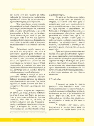 EDUCAÇÃO INFANTIL
Referencial Curricular da Educação Básica da Rede Estadual de Ensino do Estado de Alagoas30
por escrito com eles (quadro de notas,
caderneta de comunicação escola­família,
agenda etc.), quando for necessário trocar
algumainformaçãoouavisoimportante.
Uma proposta que tem se mostrado
adequadaéadeumhorárioflexíveldeentrada
das crianças (em um tempo de até 30 minutos
após o horário convencional), o que evita
aglomerações e facilita que os familiares
façam recomendações sobre o que lhes
preocupam. Este é um fato que contribui
indiretamente com o processo de adaptação,
poisacriançavêquehácomunicaçãoentreos
adultosdecasaeosdaescolaequeoassunto
éela.
Os familiares também passam pelo
processo de adaptação, por isso é
conveniente observar para conhecer os
estiloseasdiferentesmaneirasqueagemcom
as crianças, para, na medida do possível,
buscar uma aproximação. Quando os pais
sentem que a sua maneira de tratar os filhos é
compreendida e respeitada por todos que
trabalham na escola, ficam mais confiantes, e
essa confiança também contribui, de forma
indireta,paraoprocessodeadaptação.
Ao receber a criança na sala, é
conveniente oferecer diferentes possibili­
dades de atividades, para que ela possa se
inserir livremente nas que quiser. Esse tipo de
organização, aberta e flexível, tem ainda a
vantagem de favorecer a participação dos
familiares.
Quando o espaço está organizado
7
em 'cantos' , ao chegar, a criança pode fazer
escolhas de onde quer ficar e do que quer
fazer, a inserção no trabalho fica bastante
favorecida, ainda mais se, de início, os
familiares estiverem com ela. Progressiva­
mente, à medida que ela vai se sentindo mais
segura e tranquila na escola, já não
necessitarádequeafamíliaestejalá,nemque
aajudeaseintegrar.
Em geral, os familiares não sabem
muito bem o que fazer no momento da
chegada, não sabem como fazer para se
despedir, por vezes saem precipitadamente
ouàsescondidasparaqueacriançanãochore
ou fique inquieta e desorientada. Os
familiares de crianças com deficiência e/ou
com necessidades educacionais específicas
geralmente não sabem como agir e, por
insegurança, omitem informações ou
sobrecarregam a escola com recomendações
excessivas ou desnecessárias. Nestas
ocasiões, é fundamental a orientação dos
professores quanto à maneira mais adequada
deproceder.
É preciso explicar aos familiares (em
reunião prévia para discutir sobre o ingresso
da criança na escola) os objetivos educativos
domomentodaadaptaçãoeapresentaraeles
algumas estratégias de atuação, para que o
processo fique mais fácil para todos. Quando
se percebe que eles não estão conseguindo
agirdamelhorforma,éocasodeajudá­losase
sentiremmaisàvontadenoespaçodaescolae
a oferecerem a ajudaque eles e as crianças
necessitam.
2.5 Inclusão
O ingresso na escola de crianças
pequenas com deficiência e/ou com
necessidadeseducacionaisespecíficaséuma
realidade que exige mobilização da família, da
comunidade escolar e de profissionais de
apoio especializado, num trabalho
colaborativo que contribua para a superação
de preconceitos e medos de lidar com as
diferenças.
A inclusão, por vezes, gera
insegurança e tensão tanto para os
profissionais da escola como para os
7
A proposta de trabalho com “cantos” está mais detalhada no texto sobre 'Interação'.
 