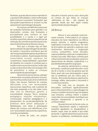 EDUCAÇÃO INFANTIL
Referencial Curricular da Educação Básica da Rede Estadual de Ensino do Estado de Alagoas 31
familiares, quando dão excessiva importância
a possíveis dificuldades a serem enfrentadas
pelas crianças e a possíveis 'frustrações' que
elas podem experimentar se 'errarem' ou não
apresentaremaprendizagemdesejada.
Ascriançascomdeficiênciaprecisam
de condições favoráveis para aprender e se
desenvolver, conviver, viver frustações e
principalmente para conhecer as suas
possibilidades e a escola é o lugar por
excelência para lhes oferecer experiências de
interação,deconvivênciaquefavoreçamoseu
desenvolvimentojuntoàsdemaiscrianças.
Para que a inclusão seja um fator
desencadeadordeaprendizagemdeatitudes,
de valores é necessário reconhecer que ela
nãoéresponsabilidadeapenasdoprofessore
sim de todo o coletivo. A participação de toda
comunidade escolar expressa em
compromisso, responsabilidade, capacidade
de trabalhar em conjunto é condição para a
existência de uma escola inclusiva, onde cabe
acadaumatuardeacordocomseupapel,afim
de possibilitar a todas as crianças
oportunidadesdeaprendizagem.
Para tanto é preciso pensar, planejar
e desenvolver um projeto educativo inclusivo,
quereconheçaaeducaçãocomoumdireitode
todos, não recusar matrícula de crianças
deficientes e/ou com necessidades
educacionais específicas, sob o pretexto de
não estar preparada e/ou não saber como
lidar com as diferenças; garantir a
acessibilidade (espaço físico, proposta
pedagógica, relações interpessoais,
comunicação, materiais pedagógicos...); o
planejamento da escola/planejamento do
professor deve prever adequação e
flexibilização, com vistas à participação
efetiva das crianças com deficiências e/ou
com necessidades educacionais específicas,
emtodasasatividades.
E acima de tudo, um projeto
educativo inclusivo precisa estar alicerçado
na certeza de que todas as crianças
–deficientes ou não – são capazes de
aprender desde que lhes sejam criadas
oportunidadesdeaprendizagem.
2.6 Brincar
Brincar é uma atividade essencial­
mente humana. A brincadeira é um espaço
educativo da maior importância na infância
porque alimenta o espírito imaginativo,
exploratório e inventivo da criança. Por meio
da brincadeira ela aprende a expressar seus
sentimentos, desenvolver a imaginação
criativa, compartilhar, tomar decisões,
superarproblemas,observarecompreendero
mundo à sua volta. Além disso, contribui para
odesenvolvimentodasocialização,propiciao
aparecimento de atitudes cooperativas e a
possibilidadedeexperiênciasgrupais.
Ao observar atentamente a criança
brincando, o professor pode descobrir como
ela vê o mundo e como ela gostaria que ele
fosse, quais são suas preocupações e quais
são os problemas que ela coloca para si
mesma... Brincandoelaobserva,experimenta,
investiga, reflete, desconstrói e reconstrói o
mundoàsuamaneira.
Por tudo isso, as situações de
brincadeira contribuem significativamente
para o desenvolvimento e a aprendizagem da
criança e também favorecem que ela elabore
suas emoções, conheça melhor o próprio
corpo,lidecomasexualidade,resinifiquesuas
relações interpessoais e aprenda a se
conhecermelhor.
Quando brincam de faz de conta, as
crianças representam papéis e expressam
situações agradáveis ou desagradáveis e
tentam, assim, dizer ao adulto o que estão
pensando. É agindo desta forma que buscam
resolver os problemas, manifestando aquilo
 