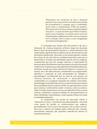 EDUCAÇÃO INFANTIL
Referencial Curricular da Educação Básica da Rede Estadual de Ensino do Estado de Alagoas 35
“Precisamos nos convencer de que é essencial
preservar nas crianças (e em nós mesmos) o sentido
de encantamento e surpresa, pois a criatividade,
assim como o conhecimento, é filha da surpresa.
Precisamosnosconvencerdequeaexpressividadeé
uma arte (...) e que encontra suas fontes no lúdico,
assim como na prática, no estudo, assim como em
interpretações subjetivas que vêm com as emoções,
com a intuição, com o acaso, e com a imaginação
racionaleastransgressões.”·.
A concepção que orienta este documento é de que a
educação de crianças pequenas, primeira etapa da educação
básica, deve necessariamente favorecer o desenvolvimento das
capacidadescognitivas,físicas,afetivas,éticas,deinserçãosociale
de relação interpessoal. Para tanto, é necessário garantir o direito
da criança de ser educada em condições favoráveis para que se
desenvolva e constitua sua identidade cultural, étnica e religiosa;
compreender que ela traz consigo vivências e capacidades de
diversostiposedediferentesníveisquedevemserpontodepartida
ereferencialconstanteparaoplanejamentodotrabalhoeducativo;
interessar­se pelo que sente e pensa em relação a si mesma e ao
mundo, dar a ela afeto atenção, compreender sua singularidade;
identificar e responder às suas necessidades de cuidados e
aprendizagem, considerando que se trata de uma pessoa em
contínuo processo de crescimento e desenvolvimento;
comprometer­se a assegurar situações de cuidado, brincadeira,
aprendizagemorientadaedeacessoaconhecimentosmaisamplos
dasuarealidadesocialecultural;confiarnacapacidadedacriança
para construir conhecimento sobre si mesmo, sobre os outros e
sobreomundo;oportunizaràcriançacomdeficiência(física,visual,
auditiva, intelectual), transtorno global do desenvolvimento ou
altas habilidades/superdotação, a participação efetiva em todas
asatividadespropostas.
O compromisso da escola de educação infantil é
“alimentar”acriança– nosentidomaisamplodapalavra– tomando
como ponto de partida os conhecimentos que adquiriu,
principalmente, com os pais e as pessoas com as quais convive.
Para isso, é preciso ter respeito pelos interesses das crianças,
promovendo situações que garantam experiências plurais no
sentidodefavorecer:
 