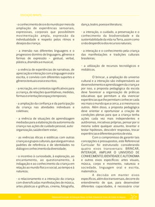 EDUCAÇÃO INFANTIL
Referencial Curricular da Educação Básica da Rede Estadual de Ensino do Estado de Alagoas36
­oconhecimentodesiedomundopormeioda
ampliação de experiências sensoriais,
expressivas, corporais que possibilitem
movimentação ampla, expressão da
individualidade e respeito pelos ritmos e
desejosdacriança;
­ a imersão nas diferentes linguagens e o
progressivo domínio de linguagens, gêneros e
formas de expressão – gestual, verbal,
plástica,dramáticaemusical;
­ a vivência de experiências de narrativas, de
apreciaçãoeinteraçãocomalinguagemorale
escrita, e convívio com diferentes suportes e
gênerostextuaisoraiseescritos;
­ a recriação, em contextos significativos para
a criança, de relações quantitativas, medidas,
formaseorientaçõesespaçotemporais;
­ a ampliação da confiança e da participação
da criança nas atividades individuais e
coletivas;
­ a vivência de situações de aprendizagem
mediadasparaaelaboraçãodaautonomiada
criança nas ações de cuidado pessoal, auto­
organização,saúdeebem­estar;
­ as vivências éticas e estéticas com outras
criançasegruposculturais,quealarguemseus
padrões de referência e de identidades no
diálogoeconhecimentodadiversidade;
­ o incentivo à curiosidade, à exploração, ao
encantamento, ao questionamento, à
indagação e ao conhecimento da criança em
relação ao mundo físico e social, ao tempo e à
natureza;
­ o relacionamento e a interação da criança
com diversificadas manifestações de música,
artes plásticas e gráficas, cinema, fotografia,
dança,teatro,poesiaeliteratura;
­ a interação, o cuidado, a preservação e o
conhecimento da biodiversidade e da
sustentabilidadedavidanaTerra,assimcomo
onãodesperdíciodosrecursosnaturais;
­ a interação e o conhecimento pela criança
das manifestações e tradições culturais
brasileiras;
­ a utilização de recursos tecnológicos e
midiáticos.
O brincar, a ampliação do universo
cultural e a interação são indispensáveis ao
desenvolvimentoeaprendizagemdacriançae
por isso, a proposta pedagógica da escola
deve favorecer a organização de práticas
educativas que permitam a ela vivenciar
experiênciasquelhepermitamconhecercada
vezmaisomundoqueacerca,asimesmaeos
outros. Além disso, a proposta pedagógica
deve orientar e oportunizar a criação de
condições plenas para que a criança tenha
ações cada vez mais independentes e
autônomas, iniciativas próprias, pensar por si
mesma sobre qualquer assunto, levantar e
testar hipóteses, descobrir respostas, trocar
experiênciasediferentespontosdevista.
Com o compromisso de garantir tais
concepções e pressupostos, este Referencial
Curricular foi estruturado considerando
quatro eixos transversais: BRINCAR,
INTERAGIR, AMPLIAR O UNIVERSO DE
CONHECIMENTO, IDENTIDADE E AUTONOMIA
e outros eixos específicos: artes visuais,
música, corpo e movimento, natureza e
sociedade, linguagem oral e escrita,
matemática.
A decisão em manter eixos
específicos,alémdostransversais,decorredo
entendimento de que, para desenvolver
diferentes capacidades, é necessário criar
 