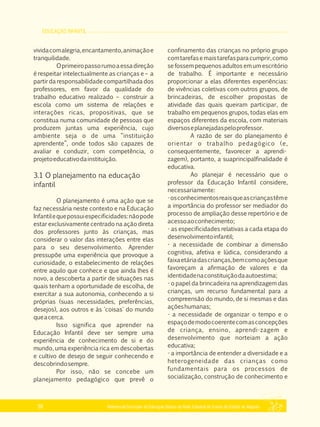 EDUCAÇÃO INFANTIL
Referencial Curricular da Educação Básica da Rede Estadual de Ensino do Estado de Alagoas38
vividacomalegria,encantamento,animaçãoe
tranquilidade.
Oprimeiropassorumoaessadireção
é respeitar intelectualmente as crianças e – a
partir da responsabilidade compartilhada dos
professores, em favor da qualidade do
trabalho educativo realizado – construir a
escola como um sistema de relações e
interações ricas, propositivas, que se
constitua numa comunidade de pessoas que
produzem juntas uma experiência, cujo
ambiente seja o de uma “instituição
aprendente”, onde todos são capazes de
avaliar e conduzir, com competência, o
projetoeducativodainstituição.
3.1 O planejamento na educação
infantil
O planejamento é uma ação que se
faz necessária neste contexto e na Educação
Infantilequepossuiespecificidades:nãopode
estar exclusivamente centrado na ação direta
dos professores junto às crianças, mas
considerar o valor das interações entre elas
para o seu desenvolvimento. Aprender
pressupõe uma experiência que provoque a
curiosidade, o estabelecimento de relações
entre aquilo que conhece e que ainda lhes é
novo, a descoberta a partir de situações nas
quais tenham a oportunidade de escolha, de
exercitar a sua autonomia, conhecendo a si
próprias (suas necessidades, preferências,
desejos), aos outros e às 'coisas' do mundo
queacerca.
Isso significa que aprender na
Educação Infantil deve ser sempre uma
experiência de conhecimento de si e do
mundo, uma experiência rica em descobertas
e cultivo de desejo de seguir conhecendo e
descobrindosempre.
Por isso, não se concebe um
planejamento pedagógico que prevê o
confinamento das crianças no próprio grupo
comtarefasemaistarefasparacumprir,como
se fossem pequenos adultos em um escritório
de trabalho. É importante e necessário
proporcionar a elas diferentes experiências:
de vivências coletivas com outros grupos, de
brincadeiras, de escolher propostas de
atividade das quais queiram participar, de
trabalho em pequenos grupos, todas elas em
espaços diferentes da escola, com materiais
diversoseplanejadaspeloprofessor.
A razão de ser do planejamento é
orientar o trabalho pedagógico (e,
consequentemente, favorecer a aprendi­
zagem), portanto, a suaprincipalfinalidade é
educativa.
Ao planejar é necessário que o
professor da Educação Infantil considere,
necessariamente:
­osconhecimentosreaisqueascriançastême
a importância do professor ser mediador do
processo de ampliação desse repertório e de
acessoaoconhecimento;
­ as especificidades relativas a cada etapa do
desenvolvimentoinfantil;
­ a necessidade de combinar a dimensão
cognitiva, afetiva e lúdica, considerando a
faixaetáriadascrianças,bemcomoaçõesque
favoreçam a afirmação de valores e da
identidadenaconstituiçãodaautoestima;
­ o papel da brincadeira na aprendizagem das
crianças, um recurso fundamental para a
compreensão do mundo, de si mesmas e das
açõeshumanas;
­ a necessidade de organizar o tempo e o
espaçodemodocoerentecomasconcepções
de criança, ensino, aprendi­zagem e
desenvolvimento que norteiam a ação
educativa;
­ a importância de entender a diversidade e a
heterogeneidade das crianças como
fundamentais para os processos de
socialização, construção de conhecimento e
 