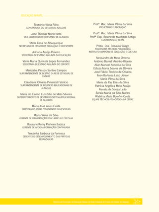 EDUCAÇÃO INFANTIL
Referencial Curricular da Educação Básica da Rede Estadual de Ensino do Estado de Alagoas
Profª Msc. Maria Vilma da Silva
PROJETO DE ELABORAÇÃO
Profª Msc. Maria Vilma da Silva
Profª Esp. Rosineide Machado Urtiga
COORDENAÇÃO GERAL
Profa. Dra. Rosaura Soligo
ASSESSORIA TÉCNICO­PEDAGÓGICA
INSTITUTO ABAPORU DE EDUCAÇÃO E CULTURA
Alessandro de Melo Omena
Antônio Daniel Marinho Ribeiro
Allan Manoel Almeida da Silva
Edluza Maria Soares de Oliveira
José Flávio Tenório de Oliveira
Ilson Barboza Leão Júnior
Maria Vilma da Silva
Maria da Paz Elias da Silva
Patrícia Angélica Melo Araújo
Renata de Souza Leão
Soraia Maria da Silva Nunes
Walkíria Maria Bomfim Costa
EQUIPE TÉCNICO­PEDAGÓGICA DA GEORC
Teotônio Vilela Filho
GOVERNADOR DO ESTADO DE ALAGOAS
José Thomaz Nonô Neto
VICE­GOVERNADOR DO ESTADO DE ALAGOAS
Stella Lima de Albuquerque
SECRETARIA DE ESTADO DA EDUCAÇÃO E DO ESPORTE
Adriana Araújo Peixoto
SECRETÁRIA DE ESTADO ADJUNTA DA EDUCAÇÃO
Vânia Maria Quintela Lopes Fernandez
SECRETÁRIA DE ESTADO ADJUNTA DO ESPORTE
Maridalva Passos Santos Campos
SUPERINTENDENTE DE GESTÃO DA REDE ESTADUAL DE
ENSINO
Claudiane Oliveira Pimentel Fabrício
SUPERINTENDENTE DE POLITICAS EDUCACIONAIS DE
ALAGOAS
Maria do Carmo Custódio de Melo Silveira
SUPERINTENDENTE DE GESTÃO DO SISTEMA EDUCACIONAL
DE ALAGOAS
Maria José Alves Costa
DIRETORA DE APOIO PEDAGÓGICO DAS ESCOLAS
Maria Vilma da Silva
GERENTE DE ORGANIZAÇÃO DO CURRICULO ESCOLAR
Rossane Romy Pinheiro Batista
GERENTE DE APOIO A FORMAÇÃO CONTINUADA
Terezinha Barbosa da Fonseca
GERENTE DE DESENVOLVIMENTO DAS PRÁTICAS
PEDAGÓGICAS
 