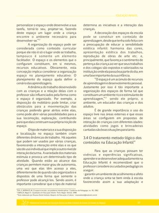 EDUCAÇÃO INFANTIL
Referencial Curricular da Educação Básica da Rede Estadual de Ensino do Estado de Alagoas 41
personalizar o espaço onde desenvolve a sua
tarefa, torná­lo seu, projetar­se, fazendo
deste espaço um lugar onde a criança
encontre o ambiente necessário para
12
desenvolver­se.”
A organização do espaço pode ser
considerada como conteúdo curricular
porque ele não é só o lugar onde se trabalha,
tampouco é somente um elemento
facilitador. O espaço e os elementos que o
configuram constituem, em si mesmos,
recursos educativos. Obviamente, esta
concepção implica considerar a organização
espaço no planejamento educativo: O
planejamento do espaço ajuda definir o
cenáriodasaprendizagens.
A dinâmica do trabalho desenvolvido
com as crianças e a relação delas com o
professor são influenciados pela forma como
o espaço é organizado. Por exemplo, a
disposição do mobiliário pode limitar, criar
obstáculos para a movimentação das
crianças podendo gerar atritos entre elas,
como pode abrir várias possibilidades para a
sua locomoção, exploração, contribuindo
paraqueelasconstruamsuapróprianoçãode
espaço.
Otipodemateriaiseasuadisposição
e localização no espaço também criam
diferentes dinâmicas de trabalho. Há aqueles
que podem ser usados por várias crianças,
favorecendo a interação entre elas e os que
sãodeusoindividualqueimplicaoutronívelde
interaçãodaturma. Avariedadedosmateriais
estimula e provoca um determinado tipo de
atividade. Quando estão ao alcance das
crianças permitem maior grau de autonomia,
uma vez que elas têm acesso a eles,
diferentemente de quando são organizados e
dispostos de uma forma que somente o
professor pode alcançá­los. Sendo assim, é
importante considerar que o tipo de material
determina as iniciativas e a interação das
crianças.
A decoração dos espaços da escola
pode se constituir em conteúdo de
aprendizagem,desdequetenhasidofeitacom
a preocupação de educar a sensibilidade
estética infantil: harmonia das cores,
apresentação estética dos trabalhos,
reprodução de obras de arte etc. e,
principalmente, que favoreça o sentimento de
pertença da criança ao ver que seus trabalhos
e dos colegas são expostos e valorizados na
instituiçãoondeelapassaboapartedodia,em
umafaseimportantedasuainfância.
“O espaço é um acúmulo de recursos
deaprendizagemedesenvolvimentopessoal.
Justamente por isso é tão importante a
organização dos espaços de forma tal que
constituamumambientericoeestimulantede
13
aprendizagem,” sendo ele próprio, o
ambiente, um educador das crianças e dos
adultos.
É de grande importância o uso do
espaço livre nas áreas externas e que essas
áreas se configurem em propostas de
interação de crianças com diferentes idades:
atividades como jogos e brincadeiras
cantadassãoboassituaçõesparatanto.
3.4 O tratamento metodo­lógico dos
14
conteúdos na Educação Infantil
Para que as crianças possam ter
vivências e experiências significativas,
aprenderesedesenvolveradequadamentena
Educação Infantil é recomendável que o
professorconsidereoscuidadospedagógicos
aseguir.
­garantirumambientedeacolhimentoeafeto
onde a criança sinta­se bem vinda à escola
favorecendo assim a sua adaptação e
13
ZABALZA, Miguel A. Qualidade em Educação Infantil. Porto Alegre: Artmed, 1998.
14
Texto elaborado por Rosana Dutoit Instituto Abaporu de Educação e Cultura ­ rosanadutoit@outlook.com.br
12
POL, E; MORALES, M. El espacio escolar, um problema interdisciplinar. Cuadernos de Pedagogia, no. 85, 1982.
 