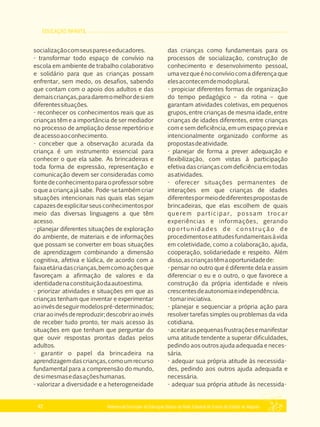 EDUCAÇÃO INFANTIL
Referencial Curricular da Educação Básica da Rede Estadual de Ensino do Estado de Alagoas42
socializaçãocomseuspareseeducadores.
­ transformar todo espaço de convívio na
escola em ambiente de trabalho colaborativo
e solidário para que as crianças possam
enfrentar, sem medo, os desafios, sabendo
que contam com o apoio dos adultos e das
demaiscrianças,paradaremomelhordesiem
diferentessituações.
­ reconhecer os conhecimentos reais que as
crianças têm e a importância de ser mediador
no processo de ampliação desse repertório e
deacessoaoconhecimento.
­ conceber que a observação acurada da
criança é um instrumento essencial para
conhecer o que ela sabe. As brincadeiras e
toda forma de expressão, representação e
comunicação devem ser consideradas como
fontedeconhecimentoparaoprofessorsobre
oqueacriançajásabe. Pode­setambém criar
situações intencionais nas quais elas sejam
capazesdeexplicitarseusconhecimentospor
meio das diversas linguagens a que têm
acesso.
­ planejar diferentes situações de exploração
do ambiente, de materiais e de informações
que possam se converter em boas situações
de aprendizagem combinando a dimensão
cognitiva, afetiva e lúdica, de acordo com a
faixaetáriadascrianças,bemcomoaçõesque
favoreçam a afirmação de valores e da
identidadenaconstituiçãodaautoestima.
­ priorizar atividades e situações em que as
crianças tenham que inventar e experimentar
aoinvésdeseguirmodelospré­determinados;
criaraoinvésdereproduzir;descobriraoinvés
de receber tudo pronto, ter mais acesso às
situações em que tenham que perguntar do
que ouvir respostas prontas dadas pelos
adultos.
­ garantir o papel da brincadeira na
aprendizagemdascrianças,comoumrecurso
fundamental para a compreensão do mundo,
desimesmasedasaçõeshumanas.
­ valorizar a diversidade e a heterogeneidade
das crianças como fundamentais para os
processos de socialização, construção de
conhecimento e desenvolvimento pessoal,
umavezqueénoconvíviocomadiferençaque
elesacontecemdemodoplural.
­ propiciar diferentes formas de organização
do tempo pedagógico – da rotina – que
garantam atividades coletivas, em pequenos
grupos, entre crianças de mesma idade, entre
crianças de idades diferentes, entre crianças
com e sem deficiência, em um espaço previa e
intencionalmente organizado conforme as
propostasdeatividade.
­ planejar de forma a prever adequação e
flexibilização, com vistas à participação
efetivadascriançascomdeficiênciaemtodas
asatividades.
­ oferecer situações permanentes de
interações em que crianças de idades
diferentespormeiodediferentespropostasde
brincadeiras, que elas escolhem de quais
querem participar, possam trocar
experiências e informações, gerando
oportunidades de construção de
procedimentoseatitudesfundamentaisàvida
em coletividade, como a colaboração, ajuda,
cooperação, solidariedade e respeito. Além
disso,ascriançastêmaoportunidadede:
­ pensar no outro que é diferente dela e assim
diferenciar o eu e o outro, o que favorece a
construção da própria identidade e níveis
crescentesdeautonomiaeindependência.
­tomariniciativa.
­ planejar e sequenciar a própria ação para
resolver tarefas simples ou problemas da vida
cotidiana.
­aceitaraspequenasfrustraçõesemanifestar
uma atitude tendente a superar dificuldades,
pedindo aos outros ajuda adequada e neces­
sária.
­ adequar sua própria atitude às necessida­
des, pedindo aos outros ajuda adequada e
necessária.
­ adequar sua própria atitude às necessida­
 