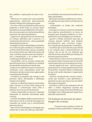 EDUCAÇÃO INFANTIL
Referencial Curricular da Educação Básica da Rede Estadual de Ensino do Estado de Alagoas 43
des, pedidos e explicações de outras crian­
ças.
­ influenciar na conduta dos outros pedindo,
perguntando, explicando, desenvolvendo
atitudesehábitosdecooperaçãoeajuda.
­ ter como critério principal de escolha que as
propostas a serem feitas às crianças sejam
ajustadasàssuaspossibilidadesenecessida­
des,istoé,quesejamaomesmotempodifíceis
epossíveis,quesejamdesafiadoras.
­ organizar os agrupamentos de maneira que
as crianças aprendam que a parceria e a
cooperação sãoessenciais para a qualidade
daproduçãodecadaum.
­privilegiarescolhasmetodológicaspautadas
no uso de situações­problema, no respeito ao
conhecimento prévio das crianças, na análise
de acontecimentos por diferentes pontos de
vista, na ênfase aos processos de compreen­
são e interpretação e no cuidado com a
constituiçãoderelaçõeséticas.
­ compartilhar com as crianças, sempre que
possível e pertinente, os objetivos e o enfoque
dasatividadesrealizadasemsaladeaula.
­ propiciar um ambiente em que as crianças se
constituam como participantes ativos das
interações,dasdiscussõesedasnegociações
nasaladeaulaeforadela.
­ considerar as questões das crianças, suas
possíveis ideias, dificuldades e diferenças
semprecomoválidas.
­ valorizar os diferentes espaços vivenciados
pelas crianças na escola como espaços de
interação e comunicação tanto entre o
professoreascriançascomoentreelas.
­ mostrar disposição em procurar respostas
adequadas às questões formuladas pelas
crianças.
­ escolher estratégias didáticas pertinentes à
faixa etária e dosar o nível de abordagem do
conteúdo, de acordo com o conhecimento
préviodosalunos.
­ fazer uso de metodologias e estratégias que
evidenciem o valor das vivências, descober­
tas,atividades,daresoluçãodeproblemas,de
jogos,dosprojetos.
­apresentarsituações­problemasemcontex­
tos significativos que tenham sentido para as
crianças
­ contextualizar as fontes dos materiais
estudadas.
­ encorajar as crianças a criarem e inventarem
seus próprios procedimentos na busca de
soluções para situações­problema e a com­
partilharemsuasestratégiascomosdemais.
­ garantir o tempo necessário para que as
crianças possam explorar seus próprios
procedimentos para encontrar respos­
tas/soluçõesparaaspropostas/osdesafios.
­ considerar que a escola de educação infantil
é um contexto para o desenvolvimento da
criança, não só por ser um ambiente que
informaeensina,mastambémportudoqueée
portudooquealiacontece.
­ utilizar filmes e outros recursos audiovisuais
para potencializar situações que se tornarão
maisenriquecidascomousodessesrecursos.
­ orientar registros de aula – da forma que for
possívelparaascrianças,geralmentepormeio
dedesenhos­visandoàmelhorcompreensão
do que está sendo estudado e organização
dasideias.
­ valorizar a produção das crianças, favore­
cendo que mostrem o que aprenderam e
apoiando­os para que façam isso da melhor
formaqueconseguirem.
­ diversificar as formas de avaliação a fim de
obter o melhor diagnóstico possível dos
avançosdascrianças,demodoaidentificaras
estratégias mais adequadas para ajudá­los a
aprendercadavezmais.
3.5 Avaliação do processo de apren­
dizagem das crianças
É preciso muito cuidado ao tratar da
avaliação na Educação Infantil. Cuidado para
 