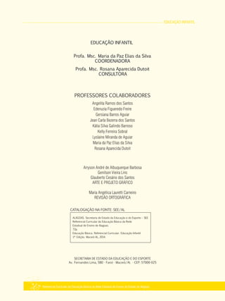 EDUCAÇÃO INFANTIL
Referencial Curricular da Educação Básica da Rede Estadual de Ensino do Estado de Alagoas
ALAGOAS. Secretaria de Estado da Educação e do Esporte – SEE
Referencial Curricular da Educação Básica da Rede
Estadual de Ensino de Alagoas.
72p.
Educação Básica. Referencial Curricular. Educação Infantil
1ª Edição. Maceió­AL, 2014.
CATALOGAÇÃO NA FONTE: SEE/AL
SECRETARIA DE ESTADO DA EDUCAÇÃO E DO ESPORTE
Av. Fernandes Lima, 580 ­ Farol ­ Maceió/Al. ­ CEP: 57000­025
Arryson André de Albuquerque Barbosa
Genilson Vieira Lins
Glauberto Cesário dos Santos
ARTE E PROJETO GRÁFICO
Maria Angélica Lauretti Carneiro
REVISÃO ORTOGRÁFICA
PROFESSORES COLABORADORES
Angelita Ramos dos Santos
Edenuzia Figueredo Freire
Gersiana Barros Aguiar
Jean Carla Bezerra dos Santos
Kátia Silva Galindo Barroso
Kelly Ferreira Sobral
Lyslaine Miranda de Aguiar
Maria da Paz Elias da Silva
Rosana Aparecida Dutoit
EDUCAÇÃO INFANTIL
Profa. Msc. Maria da Paz Elias da Silva
COORDENADORA
Profa. Msc. Rosana Aparecida Dutoit
CONSULTORA
 