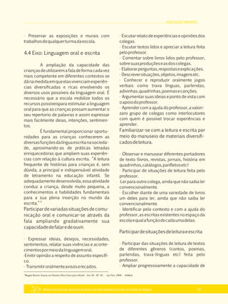 EDUCAÇÃO INFANTIL
Referencial Curricular da Educação Básica da Rede Estadual de Ensino do Estado de Alagoas 51
· Preservar as exposições e murais com
trabalhosdequalquerturmadaescola.
4.4 Eixo: Linguagem oral e escrita
A ampliação da capacidade das
criançasdeutilizaremafaladeformacadavez
mais competente em diferentes contextos se
dánamedidaemqueelasvivenciamexperiên­
cias diversificadas e ricas envolvendo os
diversos usos possíveis da linguagem oral. É
necessário que a escola mobilize todos os
recursos possíveispara estimular a linguagem
oral para que as crianças possam aumentar o
seu repertorio de palavras e assim expressar
mais facilmente deias, intenções, sentimen­
tos.
É fundamental proporcionar oportu­
nidades para as crianças conhecerem as
diversasfunçõesdalínguaescritanasocieda­
de, aproximando­as de práticas letradas
enriquecedoras que ampliem suas experiên­
cias com relação à cultura escrita. “A leitura
frequente de histórias para crianças é, sem
dúvida, a principal e indispensável atividade
de letramento na educação infantil. Se
adequadamentedesenvolvida,essaatividade
conduz a criança, desde muito pequena, a
conhecimentos e habilidades fundamentais
para a sua plena inserção no mundo da
17
escrita.”
Participardevariadassituaçõesdecomu­
nicação oral e comunicar­se através da
fala ampliando gradativamente sua
capacidadedefalaredeouvir.
· Expressar ideias, desejos, necessidades,
sentimentos, relatar suas vivências e aconte­
cimentospormeiodalinguagemoral.
·Emitir opinião a respeito de assunto específi­
co.
· Transmitiroralmenteavisoserecados.
· Escutarrelatodeexperiênciaseopiniõesdos
colegas.
· Escutar textos lidos e apreciar a leitura feita
peloprofessor.
· Comentar sobre livros lidos pelo professor,
sobresuasproduçõeseasdoscolegas.
· Elaborarperguntas,respostaseexplicações.
· Descreversituações,objetos,imagensetc.
· Conhecer e reproduzir oralmente jogos
verbais como trava línguas, parlendas,
adivinhas,quadrinhas,poemasecanções.
· Argumentar suas ideias e ponto de vista com
oapoiodoprofessor.
· Aprender com a ajuda do professor, a valori­
zaro grupo de colegas como interlocutores
com quem é possível trocar experiências e
aprender.
Familiarizar­se com a leitura e escrita por
meio do manuseio de materiais diversifi­
cadosdeleitura.
· Observar e manusear diferentes portadores
de texto (livros, revistas, jornais, história em
quadrinhos,catálogos,panfletosetc)
· Participar de situações de leitura feita pelo
professor.
·Ler para outro colega, ainda que não saiba ler
convencionalmente.
· Escolher diante de uma variedade de livros
um deles para ler, ainda que não saiba ler
convencionalmente.
· Identificar pelo contexto e com a ajuda do
professor, as escritas existentes no espaço da
escolaequalafunçãodecadaumadelas.
Participardesituaçõesdeleituraeescrita
· Participar das situações de leitura de textos
de diferentes gêneros (contos, poemas,
parlendas, trava­línguas etc) feita pelo
professor.
· Ampliar progressivamente a capacidade de
17
Magda Becker Soares em Revista Pátio Educação Infantil ­ Ano VII ­ Nº 20 ­ ­ Jul/Out, 2009 ­ ArtMed.
 