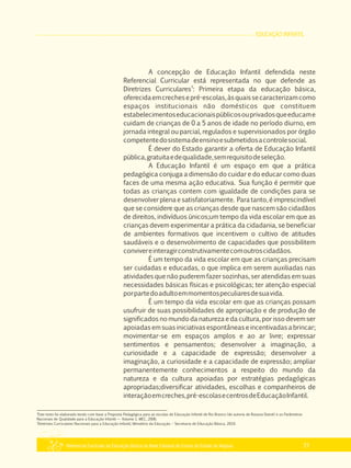 EDUCAÇÃO INFANTIL
Referencial Curricular da Educação Básica da Rede Estadual de Ensino do Estado de Alagoas 21
A concepção de Educação Infantil defendida neste
Referencial Curricular está representada no que defende as
3
Diretrizes Curriculares : Primeira etapa da educação básica,
oferecidaemcrechesepré­escolas,àsquaissecaracterizamcomo
espaços institucionais não domésticos que constituem
estabelecimentoseducacionaispúblicosouprivadosqueeducame
cuidam de crianças de 0 a 5 anos de idade no período diurno, em
jornada integral ou parcial, regulados e supervisionados por órgão
competentedosistemadeensinoesubmetidosacontrolesocial.
É dever do Estado garantir a oferta de Educação Infantil
pública,gratuitaedequalidade,semrequisitodeseleção.
A Educação Infantil é um espaço em que a prática
pedagógica conjuga a dimensão do cuidar e do educar como duas
faces de uma mesma ação educativa. Sua função é permitir que
todas as crianças contem com igualdade de condições para se
desenvolver plena e satisfatoriamente. Para tanto, é imprescindível
que se considere que as crianças desde que nascem são cidadãos
de direitos, indivíduos únicos;um tempo da vida escolar em que as
crianças devem experimentar a prática da cidadania, se beneficiar
de ambientes formativos que incentivem o cultivo de atitudes
saudáveis e o desenvolvimento de capacidades que possibilitem
convivereinteragirconstrutivamentecomoutroscidadãos.
É um tempo da vida escolar em que as crianças precisam
ser cuidadas e educadas, o que implica em serem auxiliadas nas
atividades que não puderem fazer sozinhas, ser atendidas em suas
necessidades básicas físicas e psicológicas; ter atenção especial
porpartedoadultoemmomentospeculiaresdesuavida.
É um tempo da vida escolar em que as crianças possam
usufruir de suas possibilidades de apropriação e de produção de
significados no mundo da natureza e da cultura, por isso devem ser
apoiadas em suas iniciativas espontâneas e incentivadas a brincar;
movimentar­se em espaços amplos e ao ar livre; expressar
sentimentos e pensamentos; desenvolver a imaginação, a
curiosidade e a capacidade de expressão; desenvolver a
imaginação, a curiosidade e a capacidade de expressão; ampliar
permanentemente conhecimentos a respeito do mundo da
natureza e da cultura apoiadas por estratégias pedagógicas
apropriadas;diversificar atividades, escolhas e companheiros de
interaçãoemcreches,pré­escolasecentrosdeEducaçãoInfantil.
2
Este texto foi elaborado tendo com base a Proposta Pedagógica para as escolas de Educação Infantil de Rio Branco (de autoria de Rosana Dutoit) e os Parâmetros
Nacionais de Qualidade para a Educação Infantil — Volume 1, MEC, 2006.
3
Diretrizes Curriculares Nacionais para a Educação Infantil, Ministério da Educação – Secretaria de Educação Básica, 2010.
 