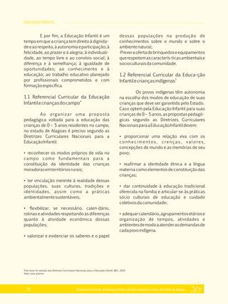 EDUCAÇÃO INFANTIL
Referencial Curricular da Educação Básica da Rede Estadual de Ensino do Estado de Alagoas22
E por fim, a Educação Infantil é um
tempo em que a criança tem direito à dignida­
deeaorespeito,àautonomiaeparticipação;à
felicidade, ao prazer e à alegria; à individuali­
dade, ao tempo livre e ao convívio social; à
diferença e à semelhança; à igualdade de
oportunidades; ao conhecimento e à
educação; ao trabalho educativo planejado
por profissionais comprometidos e com
formaçãoespecífica.
1.1 Referencial Curricular da Educação
4
Infantilecriançasdocampo
Ao organizar uma proposta
pedagógica voltada para a educação das
crianças de 0 – 5 anos residentes no campo,
no estado de Alagoas é preciso segundo as
Diretrizes Curriculares Nacionais para a
EducaçãoInfantil:
• reconhecer os modos próprios de vida no
campo como fundamentais para a
constituição da identidade das crianças
moradorasemterritóriosrurais;
• ter vinculação inerente à realidade dessas
populações, suas culturas, tradições e
identidades, assim como a práticas
ambientalmentesustentáveis;
• flexibilizar, se necessário, calen­dário,
rotinas e atividades respeitando as diferenças
quanto à atividade econômica dessas
populações;
• valorizar e evidenciar os saberes e o papel
dessas populações na produção de
conhecimentos sobre o mundo e sobre o
ambientenatural;
·Preveraofertadebrinquedoseequipamentos
querespeitemascaracterís­ticasambientaise
socioculturaisdacomunidade.
1.2 Referencial Curricular da Educa­ção
5
Infantilecriançasindígenas
Os povos indígenas têm autonomia
na escolha dos modos de educação de suas
crianças que deve ser garantida pelo Estado.
Caso optem pela Educação Infantil para suas
crianças de 0 – 5 anos, as propostas pedagó­
gicas segundo as Diretrizes Curriculares
NacionaisparaaEducaçãoInfantildevem:
• proporcionar uma relação viva com os
conhecimentos, crenças, valores,
concepções de mundo e as memórias de seu
povo;
• reafirmar a identidade étnica e a língua
materna como elementos de constituição das
crianças;
• dar continuidade à educação tradicional
oferecida na família e articular­se às práticas
sócio culturais de educação e cuidado
coletivosdacomunidade;
• adequarcalendário,agrupamentosetáriose
organização de tempos, atividades e
ambientesdemodoaatenderasdemandasde
cadapovoindígena.
4
Este texto foi extraído das Diretrizes Curriculares Nacionais para a Educação Infantil, MEC, 2010.
5
Idem nota anterior
 