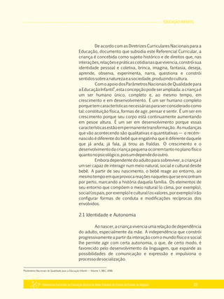 EDUCAÇÃO INFANTIL
Referencial Curricular da Educação Básica da Rede Estadual de Ensino do Estado de Alagoas 25
De acordo com as Diretrizes Curriculares Nacionais para a
Educação, documento que subsidia este Referencial Curricular, a
criança é concebida como sujeito histórico e de direitos que, nas
interações,relaçõesepráticascotidianasquevivencia,constróisua
identidade pessoal e coletiva, brinca, imagina, fantasia, deseja,
aprende, observa, experimenta, narra, questiona e constrói
sentidossobreanaturezaeasociedade,produzindocultura.
ComoapoiodosParâmetrosNacionaisdeQualidadepara
6
aEducaçãoInfantil ,estaconcepçãopodeserampliada:acriançaé
um ser humano único, completo e, ao mesmo tempo, em
crescimento e em desenvolvimento. É um ser humano completo
porquetemcaracterísticasnecessáriasparaserconsideradocomo
tal: constituição física, formas de agir, pensar e sentir. É um ser em
crescimento porque seu corpo está continuamente aumentando
em pesoe altura. É um ser em desenvolvimento porque essas
característicasestãoempermanentetransformação. Asmudanças
que vão acontecendo são qualitativas e quantitativas — o recém­
nascido é diferente do bebê que engatinha que é diferente daquele
que já anda, já fala, já tirou as fraldas. O crescimento e o
desenvolvimentodacriançapequenaocorremtantonoplanofísico
quantonopsicológico,poisumdependedooutro.
Embora dependente do adulto para sobreviver, a criança é
um ser capaz de interagir num meio natural, social e cultural desde
bebê. A partir de seu nascimento, o bebê reage ao entorno, ao
mesmotempoemqueprovocareaçõesnaquelesqueseencontram
por perto, marcando a história daquela família. Os elementos de
seu entorno que compõem o meio natural (o clima, por exemplo),
social(ospais,porexemplo)ecultural(osvalores,porexemplo)irão
configurar formas de conduta e modificações recíprocas dos
envolvidos.
2.1 Identidade e Autonomia
Aonascer,acriançavivencia umarelaçãodedependência
do adulto, especialmente da mãe. A independência que constrói
progressivamente a partir da interação com o mundo físico e social
lhe permite agir com certa autonomia, o que, de certo modo, é
favorecido pelo desenvolvimento da linguagem, que expande as
possibilidades de comunicação e expressão e impulsiona o
processodesocialização.
6
Parâmetros Nacionais de Qualidade para a Educação Infantil — Volume 1, MEC, 2006.
 