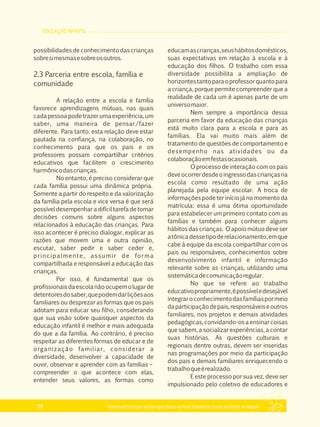 EDUCAÇÃO INFANTIL
Referencial Curricular da Educação Básica da Rede Estadual de Ensino do Estado de Alagoas28
possibilidades de conhecimento das crianças
sobresimesmasesobreosoutros.
2.3 Parceria entre escola, família e
comunidade
A relação entre a escola e família
favorece aprendizagens mútuas, nas quais
cada pessoa pode trazer uma experiência, um
saber, uma maneira de pensar/fazer
diferente. Para tanto, esta relação deve estar
pautada na confiança, na colaboração, no
conhecimento para que os pais e os
professores possam compartilhar critérios
educativos que facilitem o crescimento
harmônicodascrianças.
No entanto, é preciso considerar que
cada família possui uma dinâmica própria.
Somente a partir do respeito e da valorização
da família pela escola e vice versa é que será
possível desempenhar a difícil tarefa de tomar
decisões comuns sobre alguns aspectos
relacionados à educação das crianças. Para
isso acontecer é preciso dialogar, explicar as
razões que movem uma e outra opinião,
escutar, saber pedir e saber ceder e,
principalmente, assumir de forma
compartilhada e responsável a educação das
crianças.
Por isso, é fundamental que os
profissionaisdaescolanãoocupemolugarde
detentoresdosaber,quepodemdarliçõesaos
familiares ou desprezar as formas que os pais
adotam para educar seu filho, considerando
que sua visão sobre quaisquer aspectos da
educação infantil é melhor e mais adequada
do que a da família. Ao contrário, é preciso
respeitar as diferentes formas de educar e de
organização familiar, considerar a
diversidade, desenvolver a capacidade de
ouvir, observar e aprender com as famílias –
compreender o que acontece com elas,
entender seus valores, as formas como
educamascrianças,seushábitosdomésticos,
suas expectativas em relação à escola e à
educação dos filhos. O trabalho com essa
diversidade possibilita a ampliação de
horizontestantoparaoprofessorquantopara
a criança, porque permite compreender que a
realidade de cada um é apenas parte de um
universomaior.
Nem sempre a importância dessa
parceria em favor da educação das crianças
está muito clara para a escola e para as
famílias. Ela vai muito mais além de
tratamento de questões de comportamento e
desempenho nas atividades ou da
colaboraçãoemfestasocasionais.
O processo de interação com os pais
deveocorrerdesdeoingressodascriançasna
escola como resultado de uma ação
planejada pela equipe escolar. A troca de
informações pode ter início já no momento da
matrícula: essa é uma ótima oportunidade
para estabelecer um primeiro contato com as
famílias e também para conhecer alguns
hábitos das crianças. O apoio mútuo deve ser
atônicadessetipoderelacionamento,emque
cabe à equipe da escola compartilhar com os
pais ou responsáveis, conhecimentos sobre
desenvolvimento infantil e informação
relevante sobre as crianças, utilizando uma
sistemáticadecomunicaçãoregular.
No que se refere ao trabalho
educativopropriamente,épossíveledesejável
integraroconhecimentodasfamíliaspormeio
daparticipaçãodepais,responsáveiseoutros
familiares, nos projetos e demais atividades
pedagógicas,convidando­osaensinarcoisas
que sabem, a socializar experiências, a contar
suas histórias. As questões culturais e
regionais dentre outras, devem ser inseridas
nas programações por meio da participação
dos pais e demais familiares enriquecendo o
trabalhoqueérealizado.
E este processo por sua vez, deve ser
impulsionado pelo coletivo de educadores e
 