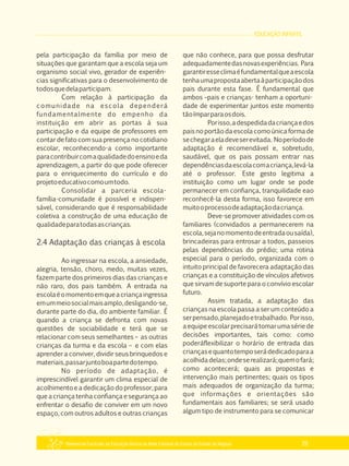 EDUCAÇÃO INFANTIL
Referencial Curricular da Educação Básica da Rede Estadual de Ensino do Estado de Alagoas 29
pela participação da família por meio de
situações que garantam que a escola seja um
organismo social vivo, gerador de experiên­
cias significativas para o desenvolvimento de
todosquedelaparticipam.
Com relação à participação da
comunidade na escola dependerá
fundamentalmente do empenho da
instituição em abrir as portas à sua
participação e da equipe de professores em
contar de fato com sua presença no cotidiano
escolar, reconhecendo­a como importante
paracontribuircomaqualidadedoensinoeda
aprendizagem, a partir do que pode oferecer
para o enriquecimento do currículo e do
projetoeducativocomoumtodo.
Consolidar a parceria escola­
família­comunidade é possível e indispen­
sável, considerando que é responsabilidade
coletiva a construção de uma educação de
qualidadeparatodasascrianças.
2.4 Adaptação das crianças à escola
Ao ingressar na escola, a ansiedade,
alegria, tensão, choro, medo, muitas vezes,
fazem parte dos primeiros dias das crianças e
não raro, dos pais também. A entrada na
escolaéomomentoemqueacriançaingressa
emummeiosocialmaisamplo,desligando­se,
durante parte do dia, do ambiente familiar. É
quando a criança se defronta com novas
questões de sociabilidade e terá que se
relacionar com seus semelhantes – as outras
crianças da turma e da escola – e com elas
aprender a conviver, dividir seus brinquedos e
materiais,passarjuntoboapartedotempo.
No período de adaptação, é
imprescindível garantir um clima especial de
acolhimento e a dedicação do professor, para
que a criança tenha confiança e segurança ao
enfrentar o desafio de conviver em um novo
espaço, com outros adultos e outras crianças
que não conhece, para que possa desfrutar
adequadamentedasnovasexperiências. Para
garantiresseclimaéfundamentalqueaescola
tenhaumapropostaabertaàparticipaçãodos
pais durante esta fase. É fundamental que
ambos –pais e crianças­ tenham a oportuni­
dade de experimentar juntos este momento
tãoímparparaosdois.
Porisso,adespedidadacriançaedos
pais no portãodaescolacomoúnica formade
sechegaraeladeveserevitada. Noperíodode
adaptação é recomendável e, sobretudo,
saudável, que os pais possam entrar nas
dependênciasdaescolacomacriança,levá­la
até o professor. Este gesto legitima a
instituição como um lugar onde se pode
permanecer em confiança, tranquilidade eao
reconhecê­la desta forma, isso favorece em
muitooprocessodeadaptaçãodacriança.
Deve­se promover atividades com os
familiares (convidados a permanecerem na
escola,sejanomomentodeentradaousaída),
brincadeiras para entrosar a todos, passeios
pelas dependências do prédio; uma rotina
especial para o período, organizada com o
intuito principal de favorecera adaptação das
crianças e a constituição de vínculos afetivos
que sirvam de suporte para o convívio escolar
futuro.
Assim tratada, a adaptação das
crianças na escola passa a ser um conteúdo a
serpensado,planejadoetrabalhado. Porisso,
a equipe escolarprecisará tomar uma série de
decisões importantes, tais como: como
poderáflexibilizar o horário de entrada das
criançasequantotemposerádedicadoparaa
acolhidadelas;ondeserealizará;quemofará;
como acontecerá; quais as propostas e
intervenção mais pertinentes; quais os tipos
mais adequados de organização da turma;
que informações e orientações são
fundamentais aos familiares; se será usado
algum tipo de instrumento para se comunicar
 