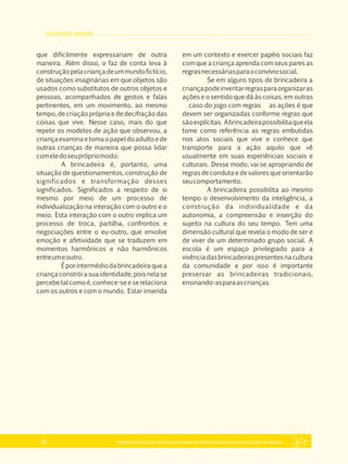 EDUCAÇÃO INFANTIL
Referencial Curricular da Educação Básica da Rede Estadual de Ensino do Estado de Alagoas32
que dificilmente expressariam de outra
maneira. Além disso, o faz de conta leva à
construçãopelacriançadeummundofictício,
de situações imaginárias em que objetos são
usados como substitutos de outros objetos e
pessoas, acompanhados de gestos e falas
pertinentes, em um movimento, ao mesmo
tempo, de criação própria e de decifração das
coisas que vive. Nesse caso, mais do que
repetir os modelos de ação que observou, a
criançaexaminaetomaopapeldoadultoede
outras crianças de maneira que possa lidar
comeledoseuprópriomodo.
A brincadeira é, portanto, uma
situação de questionamentos, construção de
significados e transformação desses
significados. Significados a respeito de si
mesmo por meio de um processo de
individualização na interação com o outro e o
meio. Esta interação com o outro implica um
processo de troca, partilha, confrontos e
negociações entre o eu­outro, que envolve
emoção e afetividade que se traduzem em
momentos harmônicos e não harmônicos
entreumeoutro.
Éporintermédiodabrincadeiraquea
criança constrói a sua identidade, pois nela se
percebetalcomoé,conhece­seeserelaciona
com os outros e com o mundo. Estar inserida
em um contexto e exercer papéis sociais faz
com que a criança aprenda com seus pares as
regrasnecessáriasparaoconvíviosocial.
Se em alguns tipos de brincadeira a
criançapodeinventarregrasparaorganizaras
ações e o sentido que dá às coisas, em outras
caso do jogo com regras as ações é que
devem ser organizadas conforme regras que
sãoexplícitas. Abrincadeirapossibilitaqueela
tome como referência as regras embutidas
nos atos sociais que vive e conhece que
transporte para a ação aquilo que vê
usualmente em suas experiências sociais e
culturais. Desse modo, vai se apropriando de
regras de conduta e de valores que orientarão
seucomportamento.
A brincadeira possibilita ao mesmo
tempo o desenvolvimento da inteligência, a
construção da individualidade e da
autonomia, a compreensão e inserção do
sujeito na cultura do seu tempo. Tem uma
dimensão cultural que revela o modo de ser e
de viver de um determinado grupo social. A
escola é um espaço privilegiado para a
vivênciadasbrincadeiraspresentesnacultura
da comunidade e por isso é importante
preservar as brincadeiras tradicionais,
ensinando­asparaascrianças.
 