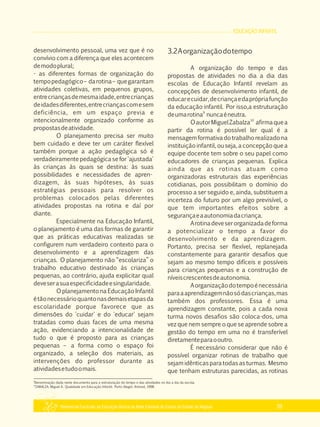 EDUCAÇÃO INFANTIL
Referencial Curricular da Educação Básica da Rede Estadual de Ensino do Estado de Alagoas 39
desenvolvimento pessoal, uma vez que é no
convívio com a diferença que eles acontecem
demodoplural;
­ as diferentes formas de organização do
tempopedagógico– darotina– quegarantam
atividades coletivas, em pequenos grupos,
entrecriançasdemesmaidade,entrecrianças
deidadesdiferentes,entrecriançascomesem
deficiência, em um espaço previa e
intencionalmente organizado conforme as
propostasdeatividade.
O planejamento precisa ser muito
bem cuidado e deve ter um caráter flexível
também porque a ação pedagógica só é
verdadeiramente pedagógica se for 'ajustada'
às crianças às quais se destina: às suas
possibilidades e necessidades de apren­
dizagem, às suas hipóteses, às suas
estratégias pessoais para resolver os
problemas colocados pelas diferentes
atividades propostas na rotina e daí por
diante.
Especialmente na Educação Infantil,
o planejamento é uma das formas de garantir
que as práticas educativas realizadas se
configurem num verdadeiro contexto para o
desenvolvimento e a aprendizagem das
crianças. O planejamento não “escolariza” o
trabalho educativo destinado às crianças
pequenas, ao contrário, ajuda explicitar qual
deveserasuaespecificidadeesingularidade.
O planejamento na Educação Infantil
étãonecessárioquantonasdemaisetapasda
escolaridade porque favorece que as
dimensões do 'cuidar' e do 'educar' sejam
tratadas como duas faces de uma mesma
ação, evidenciando a intencionalidade de
tudo o que é proposto para as crianças
pequenas – a forma como o espaço foi
organizado, a seleção dos materiais, as
intervenções do professor durante as
atividadesetudoomais.
3.2Aorganizaçãodotempo
A organização do tempo e das
propostas de atividades no dia a dia das
escolas de Educação Infantil revelam as
concepções de desenvolvimento infantil, de
educarecuidar,decriançaedaprópriafunção
da educação infantil. Por isso,a estruturação
9
deumarotina nuncaéneutra.
10
OautorMiguelZabalza afirmaquea
partir da rotina é possível ler qual é a
mensagem formativa do trabalho realizadona
instituição infantil, ou seja, a concepção que a
equipe docente tem sobre o seu papel como
educadores de crianças pequenas. Explica
ainda que as rotinas atuam como
organizadoras estruturais das experiências
cotidianas, pois possibilitam o domínio do
processo a ser seguido e, ainda, substituem a
incerteza do futuro por um algo previsível, o
que tem importantes efeitos sobre a
segurançaeaautonomiadacriança.
Arotinadeveserorganizadadeforma
a potencializar o tempo a favor do
desenvolvimento e da aprendizagem.
Portanto, precisa ser flexível, replanejada
constantemente para garantir desafios que
sejam ao mesmo tempo difíceis e possíveis
para crianças pequenas e a construção de
níveiscrescentesdeautonomia.
Aorganizaçãodotempoénecessária
paraaaprendizagemnãosódascrianças,mas
também dos professores. Essa é uma
aprendizagem constante, pois a cada nova
turma novos desafios são coloca­dos, uma
vez que nem sempre o que se aprende sobre a
gestão do tempo em uma no é transferível
diretamenteparaooutro.
É necessário considerar que não é
possível organizar rotinas de trabalho que
sejam idênticas para todas as turmas. Mesmo
que tenham estruturas parecidas, as rotinas
9
Denominação dada neste documento para a estruturação do tempo e das atividades no dia a dia da escola.
10
ZABALZA, Miguel A. Qualidade em Educação Infantil. Porto Alegre: Artmed, 1998.
 