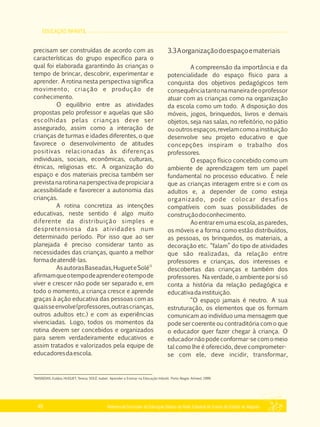 EDUCAÇÃO INFANTIL
Referencial Curricular da Educação Básica da Rede Estadual de Ensino do Estado de Alagoas40
precisam ser construídas de acordo com as
características do grupo específico para o
qual foi elaborada garantindo às crianças o
tempo de brincar, descobrir, experimentar e
aprender. A rotina nesta perspectiva significa
movimento, criação e produção de
conhecimento.
O equilíbrio entre as atividades
propostas pelo professor e aquelas que são
escolhidas pelas crianças deve ser
assegurado, assim como a interação de
crianças de turmas e idades diferentes, o que
favorece o desenvolvimento de atitudes
positivas relacionadas às diferenças
individuais, sociais, econômicas, culturais,
étnicas, religiosas etc. A organização do
espaço e dos materiais precisa também ser
previstanarotinanaperspectivadepropiciara
acessibilidade e favorecer a autonomia das
crianças.
A rotina concretiza as intenções
educativas, neste sentido é algo muito
diferente da distribuição simples e
despretensiosa das atividades num
determinado período. Por isso que ao ser
planejada é preciso considerar tanto as
necessidades das crianças, quanto a melhor
formadeatendê­las.
11
AsautorasBaseadas,HugueteSolé
afirmamqueotempodeaprendereotempode
viver e crescer não pode ser separado e, em
todo o momento, a criança cresce e aprende
graças à ação educativa das pessoas com as
quaisseenvolve(professores,outrascrianças,
outros adultos etc.) e com as experiências
vivenciadas. Logo, todos os momentos da
rotina devem ser concebidos e organizados
para serem verdadeiramente educativos e
assim tratados e valorizados pela equipe de
educadoresdaescola.
3.3Aorganizaçãodoespaçoemateriais
A compreensão da importância e da
potencialidade do espaço físico para a
conquista dos objetivos pedagógicos tem
consequênciatantonamaneiradeoprofessor
atuar com as crianças como na organização
da escola como um todo. A disposição dos
móveis, jogos, brinquedos, livros e demais
objetos, seja nas salas, no refeitório, no pátio
ououtrosespaços,revelamcomoainstituição
desenvolve seu projeto educativo e que
concepções inspiram o trabalho dos
professores.
O espaço físico concebido como um
ambiente de aprendizagem tem um papel
fundamental no processo educativo. É nele
que as crianças interagem entre si e com os
adultos e, a depender de como esteja
organizado, pode colocar desafios
compatíveis com suas possibilidades de
construçãodoconhecimento.
Aoentrar em uma escola,as paredes,
os móveis e a forma como estão distribuídos,
as pessoas, os brinquedos, os materiais, a
decoração etc. “falam” do tipo de atividades
que são realizadas, da relação entre
professores e crianças, dos interesses e
descobertas das crianças e também dos
professores. Na verdade, o ambiente por si só
conta a história da relação pedagógica e
educativadainstituição.
“O espaço jamais é neutro. A sua
estruturação, os elementos que os formam
comunicam ao indivíduo uma mensagem que
pode ser coerente ou contraditória com o que
o educador quer fazer chegar à criança. O
educadornãopodeconformar­secomomeio
tal como lhe é oferecido, deve comprometer­
se com ele, deve incidir, transformar,
11
BASSEDAS, Eulália; HUGUET, Teresa; SOLÉ, Isabel. Aprender e Ensinar na Educação Infantil. Porto Alegre: Artmed, 1999.
 