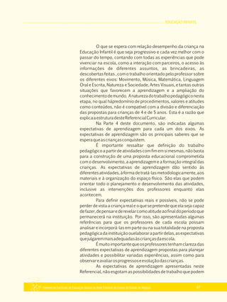 EDUCAÇÃO INFANTIL
Referencial Curricular da Educação Básica da Rede Estadual de Ensino do Estado de Alagoas 47
O que se espera com relação desempenho da criança na
Educação Infantil é que seja progressivo e cada vez melhor com o
passar do tempo, contando com todas as experiências que pode
vivenciar na escola, como a interação com parceiros, o acesso às
informações de diferentes assuntos, as brincadeiras, as
descobertas feitas , com o trabalho orientado pelo professor sobre
os diferentes eixos: Movimento, Música, Matemática, Linguagem
Oral e Escrita, Natureza e Sociedade, Artes Visuais, e tantas outras
situações que favorecem a aprendizagem e a ampliação do
conhecimentodemundo. Anaturezadotrabalhopedagógiconesta
etapa, no qual hápredomínio de procedimentos, valores e atitudes
como conteúdos, não é compatível com a divisão e diferenciação
das propostas para crianças de 4 e de 5 anos. Esta é a razão que
explicaaestruturadesteReferencialCurricular.
Na Parte 4 deste documento, são indicadas algumas
expectativas de aprendizagem para cada um dos eixos. As
expectativas de aprendizagem são os principais saberes que se
esperaqueascriançasconquistem.
É importante ressaltar que definição do trabalho
pedagógicoapartirdeatividadescomfimemsimesmas,nãobasta
para a construção de uma proposta educacional comprometida
com o desenvolvimento, a aprendizagem e a formação integral das
crianças. As expectativas de aprendizagem dão sentido às
diferentesatividades,àformadetratá­lasmetodologicamente,aos
materiais e à organização do espaço físico. São elas que podem
orientar todo o planejamento e desenvolvimento das atividades,
inclusive as intervenções dos professores enquanto elas
acontecem.
Para definir expectativas reais e possíveis, não se pode
perder de vista a criança real e o que se pretende que ela seja capaz
defazer,depensarederevelarcomoatitudeaofinaldoperíodoque
permanecerá na instituição. Por isso, são apresentadas algumas
referências para que os professores de cada escola possam
analisar e incorporá­las em parte ou na sua totalidade na proposta
pedagógicadainstituiçãoouelaborarapartirdelas,asexpectativas
quejulgaremmaisadequadasàscriançasdaescola.
Émuitoimportantequeosprofessorestenhamclarezadas
diferentes expectativas de aprendizagem propostas para planejar
atividades e possibilitar variadas experiências, assim como para
observareavaliarosprogressoseevoluçãodascrianças.
As expectativas de aprendizagem apresentadas neste
Referencial, não esgotam as possibilidades de trabalho que podem
 