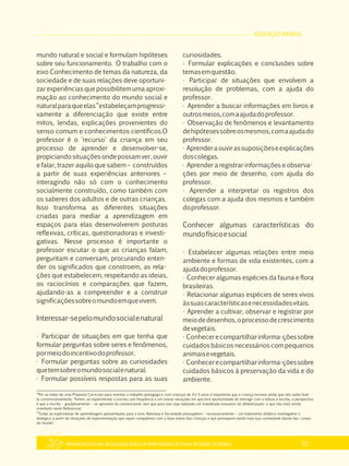 EDUCAÇÃO INFANTIL
Referencial Curricular da Educação Básica da Rede Estadual de Ensino do Estado de Alagoas 53
mundo natural e social e formulam hipóteses
sobre seu funcionamento. O trabalho com o
eixo Conhecimento de temas da natureza, da
sociedade e de suas relações deve oportuni­
zar experiências que possibilitem uma aproxi­
mação ao conhecimento do mundo social e
naturalparaqueelas“estabeleçamprogressi­
vamente a diferenciação que existe entre
mitos, lendas, explicações provenientes do
senso comum e conhecimentos científicos.O
professor é o 'recurso' da criança em seu
processo de aprender e desenvolver­se,
propiciandosituaçõesondepossam ver,ouvir
e falar, trazer aquilo que sabem – construídos
a partir de suas experiências anteriores –
interagindo não só com o conhecimento
socialmente construído, como também com
os saberes dos adultos e de outras crianças.
Isso transforma as diferentes situações
criadas para mediar a aprendizagem em
espaços para elas desenvolverem posturas
reflexivas, críticas, questionadoras e investi­
gativas. Nesse processo é importante o
professor escutar o que as crianças falam,
perguntam e conversam, procurando enten­
der os significados que constroem, as rela­
ções que estabelecem, respeitando as ideias,
os raciocínios e comparações que fazem,
ajudando­as a compreender e a construir
significaçõessobreomundoemquevivem.
Interessar­sepelomundosocialenatural
· Participar de situações em que tenha que
formular perguntas sobre seres e fenômenos,
pormeiodoincentivodoprofessor.
· Formular perguntas sobre as curiosidades
quetemsobreomundosocialenatural.
· Formular possíveis respostas para as suas
curiosidades.
· Formular explicações e conclusões sobre
temasemquestão.
· Participar de situações que envolvem a
resolução de problemas, com a ajuda do
professor.
· Aprender a buscar informações em livros e
outrosmeios,comaajudadoprofessor.
· Observação de fenômenos e levantamento
dehipótesessobreosmesmos,comaajudado
professor.
· Aprenderaouvirassuposiçõeseexplicações
doscolegas.
· Aprender a registrar informações e observa­
ções por meio de desenho, com ajuda do
professor.
· Aprender a interpretar os registros dos
colegas com a ajuda dos mesmos e também
doprofessor.
Conhecer algumas características do
mundofísicoesocial
· Estabelecer algumas relações entre meio
ambiente e formas de vida existentes, com a
ajudadoprofessor.
· Conhecer algumas espécies da fauna e flora
brasileiras.
· Relacionar algumas espécies de seres vivos
àssuascaracterísticasenecessidadesvitais.
· Aprender a cultivar, observar e registrar por
meiodedesenhos,oprocessodecrescimento
devegetais.
· Conhecerecompartilharinforma­çõessobre
cuidados básicos necessários com pequenos
animaisevegetais.
· Conhecerecompartilharinforma­çõessobre
cuidados básicos à preservação da vida e do
ambiente.
18
Por se tratar de uma Proposta Curricular para orientar o trabalho pedagógico com crianças de 4 e 5 anos é importante que a criança escreva ainda que não saiba fazê­
lo convencionalmente. Porém, ao experimentar a escrita com frequência e em outras situações em que terá oportunidade de interagir com a leitura e escrita, a perspectiva
é que a escrita – gradativamente – se aproxime da convencional, sem que para isso seja realizado um trabalhado exaustivo de alfabetização, o que não está sendo
orientado neste Referencial.
19
Todas as expectativas de aprendizagem apresentadas para o eixo: Natureza e Sociedade pressupõem – necessariamente – um tratamento didático investigativo e
dialógico a partir de situações de experimentação que sejam compatíveis com a faixa etária das crianças e que provoquem ainda mais sua curiosidade diante das 'coisas
do mundo'.
 