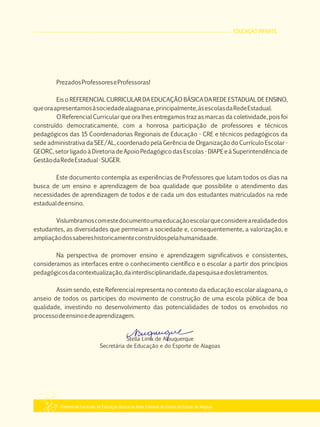 EDUCAÇÃO INFANTIL
Referencial Curricular da Educação Básica da Rede Estadual de Ensino do Estado de Alagoas
PrezadosProfessoreseProfessoras!
Eis o REFERENCIAL CURRICULAR DA EDUCAÇÃO BÁSICA DA REDE ESTADUAL DE ENSINO,
queoraapresentamosàsociedadealagoanae,principalmente,àsescolasdaRedeEstadual.
O Referencial Curricular que ora lhes entregamos traz as marcas da coletividade, pois foi
construído democraticamente, com a honrosa participação de professores e técnicos
pedagógicos das 15 Coordenadorias Regionais de Educação ­ CRE e técnicos pedagógicos da
sede administrativa da SEE/AL, coordenado pela Gerência de Organização do Currículo Escolar ­
GEORC, setor ligado à Diretoria de Apoio Pedagógico das Escolas ­ DIAPE e à Superintendência de
GestãodaRedeEstadual­SUGER.
Este documento contempla as experiências de Professores que lutam todos os dias na
busca de um ensino e aprendizagem de boa qualidade que possibilite o atendimento das
necessidades de aprendizagem de todos e de cada um dos estudantes matriculados na rede
estadualdeensino.
Vislumbramoscomestedocumentoumaeducaçãoescolarqueconsiderearealidadedos
estudantes, as diversidades que permeiam a sociedade e, consequentemente, a valorização, e
ampliaçãodossabereshistoricamenteconstruídospelahumanidaade.
Na perspectiva de promover ensino e aprendizagem significativos e consistentes,
consideramos as interfaces entre o conhecimento científico e o escolar a partir dos princípios
pedagógicosdacontextualização,dainterdisciplinaridade,dapesquisaedosletramentos.
Assim sendo, este Referencial representa no contexto da educação escolar alagoana, o
anseio de todos os participes do movimento de construção de uma escola pública de boa
qualidade, investindo no desenvolvimento das potencialidades de todos os envolvidos no
processodeensinoedeaprendizagem.
Stella Lima de Albuquerque
Secretária de Educação e do Esporte de Alagoas
 