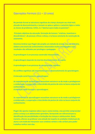 No período formal as estruturas cognitivas da criança alcançam seu nível mais
elevado de desenvolvimento, e tornam-se aptas a aplicar o raciocínio lógico a todas
as classes de problemas. Enfim, é a “abertura para todos os possíveis”.
Principais objetivos da educação: formação de homens "criativos, inventivos e
descobridores", de pessoas críticas e ativas, e na busca constante da construção da
autonomia.
Devemos lembrar que Piaget não propõe um método de ensino, mas, ao contrário,
elabora uma teoria do conhecimento e desenvolve muitas investigações cujos
resultados são utilizados por psicólogos e pedagogos.
A aprendizagem é um processo construído internamente.
A aprendizagem depende do nível de desenvolvimento do sujeito.
A aprendizagem é um processo de reorganização cognitiva.
Os conflitos cognitivos são importantes para o desenvolvimento da aprendizagem.
A interação social favorece a aprendizagem.
As experiências de aprendizagem necessitam estruturar-se de modo a privilegiarem
a colaboração, a cooperação e intercâmbio de pontos de vista na busca conjunta do
conhecimento.
A interação social favorece a aprendizagem.
As experiências de aprendizagem necessitam estruturar-se de modo a privilegiarem
a colaboração, a cooperação e intercâmbio de pontos de vista na busca conjunta do
conhecimento.
Piaget não aponta respostas sobre o que e como ensinar, mas permite compreender
como a criança e os adolescentes aprendem, fornecendo um referencial para a
identificação das possibilidades e limitações de crianças e adolescentes. Desta
maneira, oferece ao professor uma atitude de respeito às condições intelectuais do
aluno e um modo de interpretar suas condutas verbais e não verbais para poder
trabalhar melhor com elas.
 