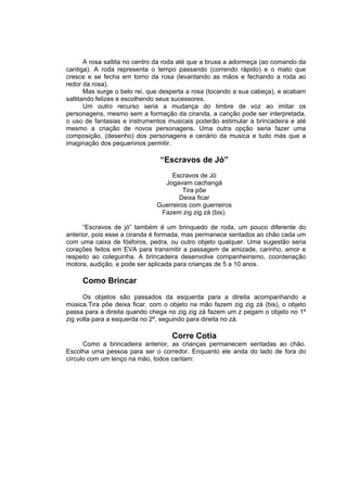 A rosa saltita no centro da roda até que a bruxa a adormeça (ao comando da
cantiga). A roda representa o tempo passando (correndo rápido) e o mato que
cresce e se fecha em torno da rosa (levantando as mãos e fechando a roda ao
redor da rosa).
       Mas surge o belo rei, que desperta a rosa (tocando a sua cabeça), e acabam
saltitando felizes e escolhendo seus sucessores.
       Um outro recurso seria a mudança do timbre de voz ao imitar os
personagens, mesmo sem a formação da ciranda, a canção pode ser interpretada,
o uso de fantasias e instrumentos musicais poderão estimular a brincadeira e até
mesmo a criação de novos personagens. Uma outra opção seria fazer uma
composição, (desenho) dos personagens e cenário da musica e tudo más que a
imaginação dos pequeninos permitir.

                               “Escravos de Jó”
                                   Escravos de Jó
                                Jogavam cachangá
                                       Tira põe
                                     Deixa ficar
                              Guerreiros com guerreiros
                               Fazem zig zig zá (bis).

      “Escravos de jó” também é um brinquedo de roda, um pouco diferente do
anterior, pois esse a ciranda é formada, mas permanece sentados ao chão cada um
com uma caixa de fósforos, pedra, ou outro objeto qualquer. Uma sugestão seria
corações feitos em EVA para transmitir a passagem de amizade, carinho, amor e
respeito ao coleguinha. A brincadeira desenvolve companheirismo, coordenação
motora, audição, e pode ser aplicada para crianças de 5 a 10 anos.

     Como Brincar
      Os objetos são passados da esquerda para a direita acompanhando a
música.Tira põe deixa ficar, com o objeto na mão fazem zig zig zá (bis), o objeto
passa para a direita quando chega no zig zig zá fazem um z pegam o objeto no 1º
zig volta para a esquerda no 2º, seguindo para direita no zá.

                                   Corre Cotia
      Como a brincadeira anterior, as crianças permanecem sentadas ao chão.
Escolha uma pessoa para ser o corredor. Enquanto ele anda do lado de fora do
círculo com um lenço na mão, todos cantam:
 