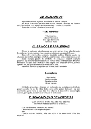 VIII. ACALANTOS
     A palavra acalantos significa, adormecer ao som de cantigas.
     Ao tentar fazer com que um bebe durma, sempre cantamos as famosas
canções de ninar, com a intenção de proporciona - lo um sono tranqüilo.
     “Recordar é reviver”. Que tal recordarmos?

                                 “Tutu marambá”
                                    Tutu marambá
                                  Não venha mais cá
                                  Que o pai da menina
                                   Te manda matar


                   IX. BRINCOS E PARLENDAS
      Brincos e parlendas são atividades que unem sons e rimas são chamadas
brincadeiras rítmico musicais mais usadas com bebes e crianças até 4 anos.
      Desenvolve movimentos corporais, acuidade auditiva. Objetos usados na
atividade: cavalinhos, balanços, almofadas, cochonetes e uma pessoa responsável.
      Dicas: crianças gostam de atividades de percussão corporal, exemplo:
podemos experimentar bater nossas mãos com as delas, emitir sons com diferentes
timbres de voz para eles é motivo de total alegria, sons feitos com a boca, além de
agrada - los, os ajuda a desenvolver músculos da face.
      Parlendas e brincos que podem ser usados para a atividade.


                                    Bambalalão
                                      Bambalalão
                                    Senhor capitão
                                    Espada na cinta
                                    Ginete na mão

     Atividades propostas - deitadas em cochonetes ou sentadas em almofadas
podem pedalar no ar, de mãos dadas com adulto podem balançar - se com
movimentos para frente e para trás. Seu objetivo é desenvolver coordenação,
audição, percepção, e desenvolver vínculos de afetividade.

               X. SONORIZAÇÃO DE HISTÓRIAS
                   Quem tem medo do lobo mau, lobo mau, lobo mau.
                     Quem tem medo do lobo mau la la la la la.....

     Qual é a técnica de sonorizar uma história?
     Cantar? Pular? Virar um personagem?
     Não.
     Crianças adoram histórias, más para conta - lás existe uma forma toda
especial.
 
