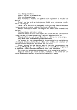Aqui vão algumas dicas:
       Procure ser clara ao expressar - se.
       Olhe nos olhos da criança.
       Não interrompa a história, pois poderá estar dispersando a atenção das
crianças.
       Procure não ficar lendo um texto, conte a história como a entendeu, invente,
misture personagens.
       Sente - se ao chão com as crianças em forma de circulo, para um ambiente
mais aconchegante, pode ser usado cochonetes, almofadas, etc...
       Mude o timbre de voz a cada personagem, mas tome cuidado para não virar
um deles.
       Coloque músicas referentes à estória.
       Use instrumentos musicais como o pau - de - chuvas e outros para sonorizar
o conto, com ele você pode simular chuva, cachoeira, sons de arvores, etc.
       Não conte histórias muito longas 10 minutos no máximo, mas conte sempre.
       Faça deste conto um momento agradável e esperado.
       Se possível faça uso de aventais e/ou tapetes pedagógicos, dedoches de
personagens, fantoches, marionetes, e outros, como cenário, pois será mais um
meio de chamar a atenção dos pequeninos, eles vão adorar.
       Procure discutir com as crianças sobre o que elas compreenderam da
história, qual foi à parte que elas mais gostaram, peça que elas façam composições
de desenhos, e para os maiores que escrevam sobre o que entenderam.
       De espaço as crianças para que elas possam contar suas próprias histórias.
       Peça às crianças que imitem os sons, exemplos: se na estória tem um
gatinho peça a eles que imitem o gatinho miando e assim por diante.
 