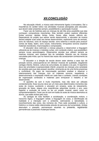 XII.CONCLUSÃO
       Na educação infantil, a música está intimamente ligada à brincadeira. Daí a
importância do caráter lúdico nas atividades musicais planejadas pelo educador,
que devem estar presentes sempre, possibilitando a apreciação musical.
       Fazer uso de histórias para as crianças de até três anos possibilita que elas
conheçam compositores importantes. Elas também podem explorar diferentes
fontes sonoras: rápidas, lentas, fortes, fracas, altas, baixas, silêncio etc.
Dependendo do projeto que estiver sendo desenvolvido, o educador de música
deverá adaptar suas aulas aos temas desenvolvidos, explorando sons de animais,
sons da natureza, sons do espaço escolar, sons externos à escola para produzir
contos de fadas, teatro, sons vocais, instrumentos, brinquedos sonoros (explorar
materiais recicláveis), improvisações e composições.
       O educador deve estimular a criança pequena a desenvolver a linguagem
utilizando-se de músicas e melodias curtas, com conteúdo criativo, que possibilitem
sempre novas aprendizagens. Observamos escolas que utilizam sempre as
mesmas músicas, sem qualquer tipo de variedade, fazendo uso de músicas
veiculadas pela mídia, que na maioria das vezes não acrescentam conhecimento às
crianças.
       O educador e a direção da escola devem estar atentos a esse tipo de
poluição sonora, preocupando-se em oferecer músicas de qualidade, resgatando
cantigas infantis, folclore, cultura da comunidade, do estado e do país. O repertório
deve dar prioridade à expressividade infantil, propondo às crianças uma variedade
de canções para que elas possam escolher, ensinando-as de uma forma prazerosa
e confortável. Os jogos de improvisação permitem analisar e observar o
relacionamento das crianças com os materiais sonoros, respeitando o
desenvolvimento e expressão infantil em cada fase e contexto, criando condições
de organização conteúdos e materiais para enriquecer o trabalho a ser
desenvolvido.
       O aparelho de som é muito importante, mas não deve ser utilizado
constantemente. Esse recurso deve ser um meio para determinados momentos das
aulas de música, auxiliando o educador em ensaios, aulas de relaxamento,
gravação de fases, etapas e/ou experiências adquiridas durante o ano, para
registrar a evolução da turma ou de um projeto musical, assim como no
comportamentalismo. Fazer uso do som em todas as aulas de música desmotiva os
alunos, que estão ávidos pelo novo.
       As cantigas de roda facilitam a socialização, a coordenação motora, o
raciocínio lógico, a linguagem verbal, a linguagem do corpo, a identificação da
realidade e a interação com o ambiente, estimulando a lateralidade, o
reconhecimento das cores, dos números etc. Para cada sociedade e cultura, a
história e a música estão relacionadas através do percurso da humanidade. Ambas
desnudam o passado, permanecem atuantes no presente, registrando
permanências e possíveis mudanças futuras.
 