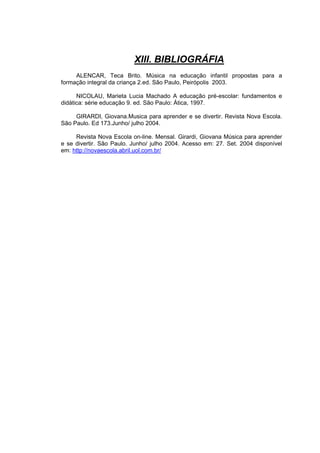 XIII. BIBLIOGRÁFIA
     ALENCAR, Teca Brito. Música na educação infantil propostas para a
formação integral da criança 2.ed. São Paulo, Peirópolis 2003.

      NICOLAU, Marieta Lucia Machado A educação pré-escolar: fundamentos e
didática: série educação 9. ed. São Paulo: Ática, 1997.

     GIRARDI, Giovana.Musica para aprender e se divertir. Revista Nova Escola.
São Paulo. Ed 173.Junho/ julho 2004.

     Revista Nova Escola on-line. Mensal. Girardi, Giovana Música para aprender
e se divertir. São Paulo. Junho/ julho 2004. Acesso em: 27. Set. 2004 disponível
em: http://novaescola.abril.uol.com.br/
 