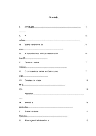 Sumário



I.        Introdução......................................................................................-        4

............

II.       A                                                                                                        5

música....................................................................................................

III.      Sobre o silêncio e os                                                                                    5

sons..........................................................................

IV.       A importância da música na educação                                                                      6

infantil..........................................

V.        Crianças, sons e                                                                                         7

músicas...........................................................................

VI.       O brinquedo de roda e a música como                                                                      7

jogo..............................................

VII.      Canções de nossa                                                                                         10

MPB.............................................................................

VIII.                                                                                                              10

          Acalantos.............................................................................................

......

IX.       Brincos e                                                                                                10

parlendas...................................................................................

X.        Sonorização de                                                                                           11

Histórias...........................................................................

XI.       Abordagem tradicionalista e                                                                              12
 