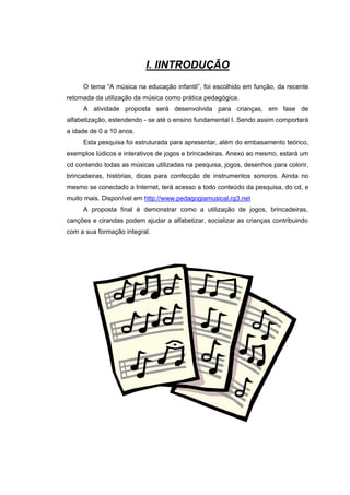 I. IINTRODUÇÃO
     O tema “A música na educação infantil”, foi escolhido em função, da recente
retomada da utilização da música como prática pedagógica.
     A atividade proposta será desenvolvida para crianças, em fase de
alfabetização, estendendo - se até o ensino fundamental I. Sendo assim comportará
a idade de 0 a 10 anos.
     Esta pesquisa foi estruturada para apresentar, além do embasamento teórico,
exemplos lúdicos e interativos de jogos e brincadeiras. Anexo ao mesmo, estará um
cd contendo todas as músicas utilizadas na pesquisa, jogos, desenhos para colorir,
brincadeiras, histórias, dicas para confecção de instrumentos sonoros. Ainda no
mesmo se conectado a Internet, terá acesso a todo conteúdo da pesquisa, do cd, e
muito mais. Disponível em http://www.pedagogiamusical.rg3.net
     A proposta final é demonstrar como a utilização de jogos, brincadeiras,
canções e cirandas podem ajudar a alfabetizar, socializar as crianças contribuindo
com a sua formação integral.
 