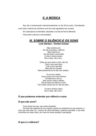 II. A MÚSICA

     Seu dia é comemorado internacionalmente no dia 28 de junho. Considerada
como arte e ciência de combinar sons de modo agradável aos ouvidos.
     Em cada época é entendida, estudada e ouvida de forma diferente.
     Varia entre culturas e comunidades.


             III. SOBRE O SILÊNCIO E OS SONS
                        Lulu Santos - Certas Coisas
                                  Não existiria som
                             Se não houvesse o silêncio
                                   Não haveria luz
                              Se não fosse a escuridão
                               A vida é mesmo assim,
                               Dia e noite, não e sim...

                          Cada voz que canta o amor não diz
                                Tudo o que quer dizer,
                                 Tudo o que cala fala
                                Mais alto ao coração.
                       Silenciosamente eu te falo com paixão...

                                 Eu te amo calado,
                           Como quem ouve uma sinfonia
                                De silêncios e de luz.
                            Mas somos medo e desejo,
                          Somos feitos de silêncio e som,
                       Tem certas coisas que eu não sei dizer...

                               A vida é mesmo assim,
                               Dia e noite, não e sim...


O que podemos entender por silêncio e sons

O que são sons?
      Tudo aquilo que soa, que emite vibrações.
      Os sons são capazes de nos orientar, quanto ao ambiente em que estamos, e
tudo que nele está. Ex.: mesmo de olhos fechados, podemos perceber o que esta
ocorrendo ao nosso redor, por meio de nossa audição e percepção.




O que é o silêncio?
 