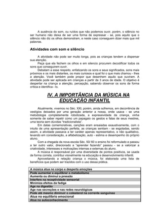 A ausência do som, ou ruídos que não podemos ouvir, porém, o silêncio no
ser humano não deixa de ser uma forma de expressar - se, pois aquilo que o
silêncio não diz os olhos demonstram, e neste caso conseguem dizer mais que mil
palavras.

Atividades com som e silêncio
       A atividade não pode ser muito longa, pois as crianças tendem a dispersar
sua atenção.
       Peça que ela fechem os olhos e em silencio procurem decodificar todos os
sons que conseguirem ouvir.
       Debatam a esse respeito, enfatizando os sons e seus significados, sons mais
próximos e os mais distantes, os mais curiosos e qual foi o que mais chamou - lhes
a atenção. Você também pode propor que desenhem aquilo que ouviram. A
atividade pode ser aplicada em crianças a partir de 3 anos de idade. O objetivo é
despertar na criança a atenção, percepção, sabendo observar os sons de forma
crítica e identifica - lo.


            IV. A IMPORTÂNCIA DA MÚSICA NA
                  EDUCAÇÃO INFANTIL
       Atualmente, vivemos no Séc. XXI, porém, ainda sofremos, em decorrência de
vestígios deixados por uma geração anterior a nossa, onde usava - se uma
metodologia completamente robotizada, a expressividade da criança, vinha
somente de saber repetir como um papagaio os gestos e falas de seus mestres,
uma teoria sem dúvidas “tradicionalista”.
       Em datas comemorativas, canções eram ensaiadas exaustivamente, com o
intuito de uma apresentação perfeita, as crianças sentiam - se esgotadas, sendo
assim, a atividade passava a ter caráter apenas representativo, e não qualitativo,
levando em consideração, a alfabetização, auto - estima e desempenho do próprio
aluno.
       Com a chegada da nova escola Séc. 50/ 60 o ensino foi reformulado e passou
a ter outro valor, direcionado a “aprender fazendo” passou - se a valorizar a
criatividade, interesses e motivações internas e externas do aluno.
       A música é responsável por uma diversidade de pontos positivos, se usada
de forma correta, contribui visivelmente na educação e desenvolvimento infantil.
       Aproveitando a relação criança x música, foi elaborada uma lista de
benefícios que podem ser trazidos com o uso dessa prática.

A música atua no corpo e desperta emoções
Pode aumentar e equilibrar o metabolismo
Aumenta ou diminui a pressão
Interfere na receptividade sensorial
Minimiza efeitos da fadiga
Age na digestão
Age nas secreções e nas redes neurológicas
Pode até mesmo diminuir o colesterol na corrente sanguínea
Atua no equilíbrio emocional
Atua no autoconhecimento
 