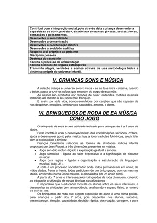 Contribui com a integração social, pois através dela a criança desenvolve a
capacidade de ouvir, perceber, discriminar diferentes gêneros, estilos, ritmos,
sensações e pensamentos.
Desenvolve a sensibilidade
Desenvolve a concentração
Desenvolve a coordenação motora
Desenvolve a acuidade auditiva
Respeito a si próprio e ao próximo
Disciplina pessoas
Destreza do raciocínio
Facilita o processo de alfabetização
Facilita o estudo de línguas estrangeiras
Transmite alegria, verdades e sonhos através de uma metodologia lúdica e
dinâmica própria do universo infantil.


                 V. CRIANÇAS SONS E MÚSICA
      A relação criança e universo sonoro inicia - se na fase intra - uterina, quando
o bebe, passa a ouvir os ruídos que emanam do corpo de sua mãe.
      Ao nascer são acolhidos por canções de ninar, parlendas, móbiles musicais
tornando até mesmo o seu sono mais tranqüilo.
      E assim por toda vida, somos envolvidos por canções que são capazes de
nos despertar, emoções, lembranças, saudades, amores, e dores.


      VI. BRINQUEDOS DE RODA DE EA MÚSICA
                 COMO JOGO
      O brinquedo de roda é uma atividade indicada para crianças de 4 a 7 anos de
idade.
      Pode contribuir com o desenvolvimento das coordenações sensório -motora,
ajuda a desenvolver gosto pela música, traz a tona tradições folclóricas, ajuda lidar
com a exposição e a timidez.
      Franços Deladande relaciona as formas de atividades lúdicas infantis
propostas por Jean Piaget, a três dimensões presentes na música.
    • Jogo sensório motor - ligado à exploração gestual e sonora.
    • Jogo simbólico - ligado ao valor expressivo e a significação do discurso
        musical.
    • Jogo com regras - ligado a organização e estruturação da linguagem
        musical. (pág. 31).
      A roda é um processo sociabilizador onde todos permanecem em união, de
mãos dadas, frente a frente, todos participam de um único grupo, com os mesmos
ideais, envolvidos numa única melodia, e embalados em um único ritmo.
      A partir dos 7 anos o interesse pelos brinquedos de roda diminuem, cabendo
ao educador a utilização de novas técnicas socializadoras.
      É importante que o educador consulte os alunos sobre os seus interesses, e
desenvolva as atividades com antecedência, analisando o espaço físico, o número
de alunos, etc.
      Os brinquedos de roda que exigem exposição do aluno é uma ótima pedida,
para crianças a partir dos 7 anos, pois despertam nos alunos, iniciativa,
desembaraço, atenção, capacidade, decisão rápida, observação, coragem, e para
 