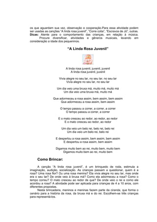 os que aguardam sua vez, observação e cooperação.Para essa atividade podem
ser usadas as canções “A linda rosa juvenil”, “Corre cotia”, “Escravos de Jó”, outras.
Dicas: Atente para o comportamento das crianças, em relação à música.
       Procure diversificar, atividades e gêneros musicais, levando em
consideração a idade dos pequeninos.

                             “A Linda Rosa Juvenil”




                            A linda rosa juvenil, juvenil, juvenil
                                 A linda rosa juvenil, juvenil

                       Vivia alegre no seu lar, no seu lar, no seu lar
                             Vivia alegre no seu lar, no seu lar

                     Um dia veio uma bruxa má, muito má, muito má
                         Um dia veio uma bruxa má, muito má

                  Que adormeceu a rosa assim, bem assim, bem assim
                       Que adormeceu a rosa assim, bem assim

                        O tempo passou a correr, a correr, a correr
                            O tempo passou a correr, a correr

                      E o mato cresceu ao redor, ao redor, ao redor
                          E o mato cresceu ao redor, ao redor

                         Um dia veio um belo rei, belo rei, belo rei
                            Um dia veio um belo rei, belo rei

                    E despertou a rosa assim, bem assim, bem assim
                         E despertou a rosa assim, bem assim

                    Digamos muito bem ao rei, muito bem, muito bem
                         Digamos muito bem ao rei, muito bem

     Como Brincar:
      A canção “A linda rosa juvenil”, é um brinquedo de roda, estimula a
imaginação, audição, socialização. As crianças passam a questionar, quem é a
rosa? Uma rosa flor? Ou uma rosa menina? Ela vivia alegre no seu lar, mas onde
era o seu lar? De onde veio à bruxa má? Como ela adormeceu a rosa? Como o
tempo correu? O mato cresceu ao redor de que? De onde veio o rei e como ele
acordou a rosa? A atividade pode ser aplicada para crianças de 4 a 10 anos, com
diferentes propostas.
      Nesta brincadeira, meninos e meninas fazem parte da ciranda, que forma o
cenário para a história da rosa, da bruxa má e do rei. Escolhem-se três crianças
para representá-los.
 