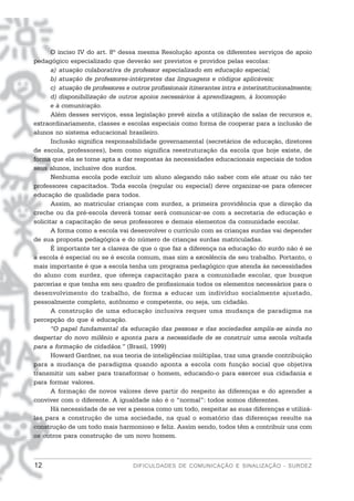 O inciso IV do art. 8º dessa mesma Resolução aponta os diferentes serviços de apoio
pedagógico especializado que deverão ser previstos e providos pelas escolas:
       a) atuação colaborativa de professor especializado em educação especial;
       b) atuação de professores-intérpretes das linguagens e códigos aplicáveis;
       c) atuação de professores e outros profissionais itinerantes intra e interinstitucionalmente;
       d) disponibilização de outros apoios necessários à aprendizagem, à locomoção
       e à comunicação.
       Além desses serviços, essa legislação prevê ainda a utilização de salas de recursos e,
extraordinariamente, classes e escolas especiais como forma de cooperar para a inclusão de
alunos no sistema educacional brasileiro.
       Inclusão significa responsabilidade governamental (secretários de educação, diretores
de escola, professores), bem como significa reestruturação da escola que hoje existe, de
forma que ela se torne apta a dar respostas às necessidades educacionais especiais de todos
seus alunos, inclusive dos surdos.
       Nenhuma escola pode excluir um aluno alegando não saber com ele atuar ou não ter
professores capacitados. Toda escola (regular ou especial) deve organizar-se para oferecer
educação de qualidade para todos.
       Assim, ao matricular crianças com surdez, a primeira providência que a direção da
creche ou da pré-escola deverá tomar será comunicar-se com a secretaria de educação e
solicitar a capacitação de seus professores e demais elementos da comunidade escolar.
       A forma como a escola vai desenvolver o currículo com as crianças surdas vai depender
de sua proposta pedagógica e do número de crianças surdas matriculadas.
       É importante ter a clareza de que o que faz a diferença na educação do surdo não é se
a escola é especial ou se é escola comum, mas sim a excelência de seu trabalho. Portanto, o
mais importante é que a escola tenha um programa pedagógico que atenda às necessidades
do aluno com surdez, que ofereça capacitação para a comunidade escolar, que busque
parcerias e que tenha em seu quadro de profissionais todos os elementos necessários para o
desenvolvimento do trabalho, de forma a educar um indivíduo socialmente ajustado,
pessoalmente completo, autônomo e competente, ou seja, um cidadão.
       A construção de uma educação inclusiva requer uma mudança de paradigma na
percepção do que é educação.
       “O papel fundamental da educação das pessoas e das sociedades amplia-se ainda no
despertar do novo milênio e aponta para a necessidade de se construir uma escola voltada
para a formação de cidadãos.” (Brasil, 1999)
       Howard Gardner, na sua teoria de inteligências múltiplas, traz uma grande contribuição
para a mudança de paradigma quando aponta a escola com função social que objetiva
transmitir um saber para transformar o homem, educando-o para exercer sua cidadania e
para formar valores.
       A formação de novos valores deve partir do respeito às diferenças e do aprender a
conviver com o diferente. A igualdade não é o “normal”: todos somos diferentes.
       Há necessidade de se ver a pessoa como um todo, respeitar as suas diferenças e utilizá-
las para a construção de uma sociedade, na qual o somatório das diferenças resulte na
construção de um todo mais harmonioso e feliz. Assim sendo, todos têm a contribuir uns com
os outros para construção de um novo homem.



12                                 DIFICULDADES DE COMUNICAÇÃO E SINALIZAÇÃO - SURDEZ
 