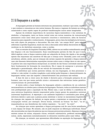 2.1 A linguagem e a surdez
       A linguagem permite ao homem estruturar seu pensamento, traduzir o que sente, registrar
o que conhece e comunicar-se com outros homens. Ela marca o ingresso do homem na cultura,
construindo-o como sujeito capaz de produzir transformações nunca antes imaginadas.
       Apesar da evidente importância do raciocínio lógico-matemático e dos sistemas de
símbolos, a linguagem, tanto na forma verbal como em outras maneiras de comunicação,
permanece como meio ideal para transmitir conceitos e sentimentos, além de fornecer
elementos para expandir o conhecimento. A linguagem, prova clara da inteligência do homem,
tem sido objeto de pesquisa e discussões. Ela tem sido “um campo fértil” para estudos
referentes à aptidão lingüística, tendo em vista a discussão sobre falhas decorrentes de danos
cerebrais ou de distúrbios sensoriais, como a surdez.
       Com os estudos do lingüista Chomsky (1994), obteve-se um melhor entendimento acerca
das línguas e do seu funcionamento. Suas considerações partem do fato de que é muito
difícil explicar como a língua materna pode ser adquirida de forma tão rápida e tão precisa,
apesar das impurezas nas amostras de fala que a criança ouve. Chomsky, junto com outros
estudiosos, admite, ainda, que as crianças não seriam capazes de aprender a língua materna
caso não fizessem determinadas suposições iniciais sobre como o código deve ou não operar.
A palavra tem uma importância excepcional, no sentido de dar forma à atividade mental, e é
fator fundamental de formação da consciência. Ela é capaz de assegurar o processo de
abstração e generalização, além de ser veículo de transmissão do saber.
       Os indivíduos que ouvem parecem utilizar, em sua linguagem, os dois processos: o
verbal e o não-verbal. A surdez congênita e pré-verbal pode bloquear o desenvolvimento da
linguagem verbal, mas não impede o desenvolvimento dos processos não-verbais.
       A fase de zero a cinco anos de idade é decisiva para a formação psíquica do ser
humano, uma vez que nesse período ocorre o ativamento das estruturas inatas genético-
constitucionais da personalidade.
       A teoria sobre a base biológica da linguagem admite a existência de um substrato
neuroanatômico no cérebro para o sistema da linguagem. Portanto, todos os indivíduos nascem
com predisposição para a aquisição da fala. Nesse caso, o que se deduz é a existência de
uma estrutura lingüística latente responsável pelos traços gerais da gramática universal
(universais lingüísticos). A exposição a um ambiente lingüístico é necessária para ativar a
estrutura latente e para que a pessoa possa sintetizar e recriar os mecanismos lingüísticos.
As crianças são capazes de deduzir as regras gerais e regularizar os mecanismos de uma
conjugação verbal, por exemplo. Dessa forma, utilizam as formas “eu fazi”, “eu di”,
enquadrando-as nas desinências dos verbos regulares – “eu corri”, “eu comi”.
       As crianças que ouvem aprendem a língua portuguesa oral de uma forma semelhante
e num espaço de tempo. No entanto, não se pode esquecer as diferenças individuais. Essas
são encontradas nos tipos de palavras que as crianças pronunciam primeiro. Algumas crianças
emitem nomes de coisas, enquanto outras, evitando substantivos, preferem exclamações,
outras, ainda, expressam automaticamente os elementos emitidos pelos mais velhos.
       Há crianças, no entanto, que apresentam dificuldades na aquisição da linguagem oral.


DIFICULDADES DE COMUNICAÇÃO E SINALIZAÇÃO - SURDEZ                                         15
 