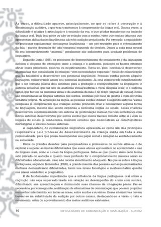 Às vezes, a dificuldade aparece, principalmente, no que se refere à percepção e à
discriminação auditiva, o que traz transtornos à compreensão da língua oral. Outras vezes, a
dificuldade é relativa à articulação e à emissão da voz, o que produz transtornos na emissão
da língua oral. Tudo isso pode ou não ter relação com a surdez, visto que muitas crianças que
apresentam dificuldades lingüísticas não têm audição prejudicada. Por exemplo, a capacidade
de processar rapidamente mensagens lingüísticas – um pré-requisito para o entendimento
da fala – parece depender do lobo temporal esquerdo do cérebro. Danos a essa zona neural
ou seu desenvolvimento “anormal” geralmente são suficientes para produzir problemas de
linguagem.
      Segundo Luria (1986), os processos de desenvolvimento do pensamento e da linguagem
incluem o conjunto de interações entre a criança e o ambiente, podendo os fatores externos
afetar esses processos, positiva ou negativamente. Torna-se, pois, necessário desenvolver
alternativas que possibilitem às crianças “com necessidades especiais” meios de comunicação
que as habilitem a desenvolver seu potencial lingüístico. Pessoas surdas podem adquirir
linguagem, comprovando assim seu potencial lingüístico. Já está comprovado cientificamente
que o ser humano possui dois sistemas para a produção e reconhecimento da linguagem: o
sistema sensorial, que faz uso da anatomia visual/auditiva e vocal (línguas orais) e o sistema
motor, que faz uso da anatomia visual e da anatomia da mão e do braço (línguas de sinais). Estas
são consideradas as línguas naturais dos surdos, emitidas por meio de gestos e com estrutura
sintática própria. Na aquisição da língua, as pessoas surdas utilizam o segundo sistema. Várias
pesquisas já comprovaram que crianças surdas procuram criar e desenvolver alguma forma
de linguagem, mesmo não sendo expostas a nenhuma língua de sinais. Essas crianças
desenvolvem espontaneamente um sistema de gesticulação manual que tem semelhança com
outros sistemas desenvolvidos por outros surdos que nunca tiveram contato entre si e com as
línguas de sinais já conhecidas. Existem estudos que demonstram as características
morfológicas e lexicais desses sistemas.
      A capacidade de comunicação lingüística apresenta-se como um dos principais
responsáveis pelo processo de desenvolvimento da criança surda em toda a sua
potencialidade, para que possa desempenhar seu papel social e integrar-se verdadeiramente
na sociedade.
      Entre os grandes desafios para pesquisadores e professores de surdos situa-se o de
explicar e superar as muitas dificuldades que esses alunos apresentam no aprendizado e uso
de línguas orais, como é o caso da língua portuguesa. Sabe-se que quanto mais cedo tenha
sido privado de audição e quanto mais profundo for o comprometimento maiores serão as
dificuldades educacionais, caso não receba atendimento adequado. No que se refere à língua
portuguesa, segundo Fernandes (1990), a grande maioria das pessoas surdas já escolarizadas
continua demonstrando dificuldades, tanto nos níveis fonológico e morfossintático quanto
nos níveis semântico e pragmático.
      É de fundamental importância que a influência da língua portuguesa oral sobre a
cognição não seja supervalorizada em relação ao desempenho do aluno com surdez,
dificultando sua aprendizagem e diminuindo suas chances de integração plena. Faz-se
necessária, por conseguinte, a utilização de alternativas de comunicação que possam propiciar
um melhor intercâmbio, em todas as áreas, entre surdos e ouvintes. Essas alternativas devem
basear-se na substituição da audição por outros canais, destacando-se a visão, o tato e
movimento, além do aproveitamento dos restos auditivos existentes.


16                                DIFICULDADES DE COMUNICAÇÃO E SINALIZAÇÃO - SURDEZ
 