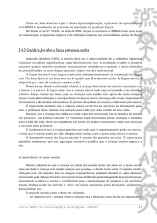 Como se pôde observar a partir dessa ligeira explanação, o processo de aprendizagem
da LIBRAS é semelhante ao processo de aquisição de qualquer língua.
     No Brasil, a Lei N.º 10.436, de abril de 2002, dispõe e reconhece a LIBRAS como meio legal
de comunicação e expressão objetiva e de utilização corrente das comunidades surdas do Brasil.




2.4.2 Considerações sobre a língua portuguesa escrita
      Segundo Quadros (1997), a escrita deve ser a oportunidade de o indivíduo expressar
inúmeras situações significativas para determinados fins. A produção criativa é possível
somente quando envolve situações comunicativas verdadeiras e quando o aluno identifica
as possibilidades da nova língua enquanto objeto social e interacional.
      A língua escrita é uma língua construída independentemente da construção da língua
oral. Um bom leitor e um bom escritor é aquele que lê e escreve muito. A língua escrita é
adquirida por meio de constante acesso a ela.
      Dessa forma, desde a educação infantil, a criança deve estar em contato constante com
a leitura e a escrita. É importante que a criança desde cedo seja estimulada a ler histórias
infantis. Essas devem ser lidas para as crianças com surdez com apoio de muita imagem
visual, muita dramatização e acompanhada da língua oral ou da língua de sinais, dependendo
do momento e do modelo educacional. É preciso despertar na criança o interesse pela leitura.
      É importante também que a criança esteja envolvida no universo do letramento; para
isso, o professor deve chamar sua atenção para tudo que está escrito ao seu redor.
      Mesmo que a criança não saiba ler, tudo o que for vivenciado em atividades de classe,
em passeios, em relatos trazidos de vivências experimentadas pelas crianças e trazidas
para a sala de aula, deve ser registrado em forma de textos construídos junto com crianças
e escritos pelo professor.
      É fundamental que a criança perceba que tudo que é experimentado pode ser escrito,
e tudo que é escrito pode ser lido, despertando assim, para o gosto pela leitura e escrita.
      O desenvolvimento da língua escrita é motivo de grandes estudos. É importante
perceber, entretanto, que sua aquisição ocorrerá à medida que a criança estiver exposta a
ela.



A importância do apoio escrito

      Mesmo sabendo-se que a criança em idade pré-escolar ainda não sabe ler, o apoio escrito
deve ser dado à criança com surdez sempre que possível, e desde muito cedo. O registro escrito,
reforçado com um desenho, foto ou colagem representativa, realizado durante ou após situações
vivenciadas pela criança, funciona como apoio visual, facilitando aprendizagem da língua portuguesa,
estimulando a leitura e escrita e contribuindo para a memorização de palavras e de estruturas
frasais. Poderá ainda ser revivido e “lido” em outros momentos pelos familiares, professores,
fonoaudiólogo etc.
      O registro escrito pode e deve ser utilizado:
      - no desenho livre – muitas vezes a criança usa o desenho como forma de expressão e,


DIFICULDADES DE COMUNICAÇÃO E SINALIZAÇÃO - SURDEZ                                               27
 
