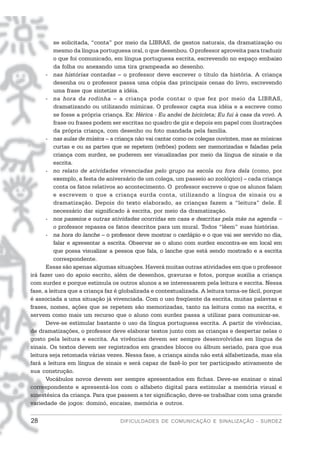 se solicitada, “conta” por meio da LIBRAS, de gestos naturais, da dramatização ou
          mesmo da língua portuguesa oral, o que desenhou. O professor aproveita para traduzir
          o que foi comunicado, em língua portuguesa escrita, escrevendo no espaço embaixo
          da folha ou anexando uma tira grampeada ao desenho.
      - nas histórias contadas – o professor deve escrever o título da história. A criança
          desenha ou o professor passa uma cópia das principais cenas do livro, escrevendo
          uma frase que sintetize a idéia.
      - na hora da rodinha – a criança pode contar o que fez por meio da LIBRAS,
          dramatizando ou utilizando mímicas. O professor capta sua idéia e a escreve como
          se fosse a própria criança. Ex: Hérica - Eu andei de bicicleta; Eu fui à casa da vovó. A
          frase ou frases podem ser escritas no quadro de giz e depois em papel com ilustrações
          da própria criança, com desenho ou foto mandada pela família.
      - nas aulas de música – a criança não vai cantar como os colegas ouvintes, mas as músicas
          curtas e ou as partes que se repetem (refrões) podem ser memorizadas e faladas pela
          criança com surdez, se puderem ser visualizadas por meio da língua de sinais e da
          escrita.
      - no relato de atividades vivenciadas pelo grupo na escola ou fora dela (como, por
          exemplo, a festa de aniversário de um colega, um passeio ao zoológico) – cada criança
          conta os fatos relativos ao acontecimento. O professor escreve o que os alunos falam
          e escrevem o que a criança surda conta, utilizando a língua de sinais ou a
          dramatização. Depois do texto elaborado, as crianças fazem a “leitura” dele. É
          necessário dar significado à escrita, por meio da dramatização.
      - nos passeios e outras atividades ocorridas em casa e descritas pela mãe na agenda −
          o professor repassa os fatos descritos para um mural. Todos “lêem” suas histórias.
      - na hora do lanche – o professor deve mostrar o cardápio e o que vai ser servido no dia,
          falar e apresentar a escrita. Observar se o aluno com surdez encontra-se em local em
          que possa visualizar a pessoa que fala, o lanche que está sendo mostrado e a escrita
          correspondente.
      Essas são apenas algumas situações. Haverá muitas outras atividades em que o professor
irá fazer uso do apoio escrito, além de desenhos, gravuras e fotos, porque auxilia a criança
com surdez e porque estimula os outros alunos a se interessarem pela leitura e escrita. Nessa
fase, a leitura que a criança faz é globalizada e contextualizada. A leitura torna-se fácil, porque
é associada a uma situação já vivenciada. Com o uso freqüente da escrita, muitas palavras e
frases, nomes, ações que se repetem são memorizadas, tanto na leitura como na escrita, e
servem como mais um recurso que o aluno com surdez passa a utilizar para comunicar-se.
      Deve-se estimular bastante o uso da língua portuguesa escrita. A partir de vivências,
de dramatizações, o professor deve elaborar textos junto com as crianças e despertar nelas o
gosto pela leitura e escrita. As vivências devem ser sempre desenvolvidas em língua de
sinais. Os textos devem ser registrados em grandes blocos ou álbum seriado, para que sua
leitura seja retomada várias vezes. Nessa fase, a criança ainda não está alfabetizada, mas ela
fará a leitura em língua de sinais e será capaz de fazê-lo por ter participado ativamente de
sua construção.
      Vocábulos novos devem ser sempre apresentados em fichas. Deve-se ensinar o sinal
correspondente e apresentá-los com o alfabeto digital para estimular a memória visual e
sinestésica da criança. Para que passem a ter significação, deve-se trabalhar com uma grande
variedade de jogos: dominó, encaixe, memória e outros.


28                                 DIFICULDADES DE COMUNICAÇÃO E SINALIZAÇÃO - SURDEZ
 