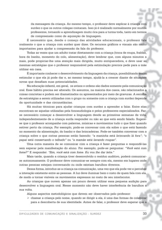 da mensagem da criança. Ao mesmo tempo, o professor deve explicar à criança com
          surdez o que os outros colegas contaram. Isso já é realizado normalmente por muitos
          professores, tornando a aprendizagem muito rica para a turma toda, tanto em termos
          de compreensão como de aquisição de linguagem.
       É necessário que, desde o começo das atividades educacionais, o professor fale
oralmente o que a criança com surdez quer dizer. Os recursos gráficos e visuais são muito
importantes para ajudar a compreensão da fala do professor.
       Todas as vezes que um adulto tratar diretamente com a criança (troca de roupa, fraldas,
hora do banho, momento do colo, alimentação), deve lembrar que, com alguns minutos a
mais, pode propiciar-lhe uma atenção mais dirigida, muito enriquecedora, e deve usar as
mesmas estratégias que o professor responsável pela estimulação precoce pede para a mãe
utilizar em casa.
       É importante conhecer o desenvolvimento da linguagem da criança, possibilitando assim
estimular o que ela já pode dar e, ao mesmo tempo, ajudá-la a crescer diante de situações
novas que desafiam suas potencialidades.
       Na educação infantil, em geral, os avisos e ordens são dados somente pela comunicação
oral. Esse hábito precisa ser alterado. Os assuntos, na maioria dos casos, são relacionados a
coisas concretas e podem ser dramatizados ou apresentados por meio de gravuras. A escolha
de estratégias a serem utilizadas com o grupo ou somente com a criança com surdez depende
da oportunidade e das circunstâncias.
       Há muitas técnicas para ajudar crianças com surdez a aprender a falar. Entre elas
encontram-se aquelas utilizadas pela fonoaudiologia e pelos professores especializados. Faz-
se necessário começar a desenvolver a linguagem desde as primeiras semanas de vida,
independentemente de a criança surda responder ou não ao que está sendo falado. Sugere-
se que o professor acompanhe com palavras, músicas e movimentos tudo o que fizer quando
estiver perto da criança. Por exemplo, pode-se conversar com ela sobre o que está fazendo
no momento da alimentação, do banho e das brincadeiras. Pode-se também conversar com a
criança sobre o que outras pessoas estão fazendo: “a maninha está brincando lá fora”; “o
papai está consertando o telhado” ou “a mamãe está lavando roupas”.
       Uma outra maneira de se comunicar com a criança é fazer perguntas e respondê-las
sem esperar pela manifestação do aluno. Por exemplo, pode-se perguntar: “Você está com
fome?” E responder: “Sim, você está com fome. Eu vou lhe dar leite.”
       Mais tarde, quando a criança tiver desenvolvido o resíduo auditivo, poderá comunicar-
se autonomamente. O professor deve comunicar-se sempre com ela, mesmo em lugares onde
outras pessoas estejam conversando ou onde existam barulhos diversos.
       Dessa forma, introduz-se a criança na comunicação, uma vez que ela pode ver e perceber
a interação existente entre as pessoas. A luz deve iluminar bem o rosto de quem fala com ela,
de modo a tornar visíveis os movimentos expressos no rosto de seu interlocutor.
       As crianças que ouvem apenas um pouco devem utilizar essa pequena audição para
desenvolver a linguagem oral. Nesse momento não deve haver interferência de barulhos a
sua volta.
       Alguns aspectos metodológicos que devem ser observados pelo professor:
          chamar a criança pelo nome, quando se dirigir a ela, é uma das formas de colaborar
          para a descoberta de sua identidade. Antes de falar, o professor deve esperar que a


DIFICULDADES DE COMUNICAÇÃO E SINALIZAÇÃO - SURDEZ                                         33
 