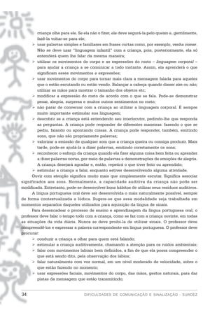 criança olhe para ele. Se ela não o fizer, ele deve segurá-la pelo queixo e, gentilmente,
         fazê-la voltar-se para ele;
         usar palavras simples e familiares em frases curtas como, por exemplo, venha comer.
         Não se deve usar “linguagem infantil” com a criança, pois, posteriormente, ela só
         entenderá quem lhe falar da mesma maneira;
         utilizar os movimentos do corpo e as expressões do rosto – linguagem corporal –
         para ajudar a criança a se comunicar a todo instante. Assim, ela aprenderá o que
         significam esses movimentos e expressões;
         usar movimentos do corpo para tornar mais clara a mensagem falada para aqueles
         que o estão escutando ou estão vendo. Balançar a cabeça quando disser sim ou não;
         utilizar as mãos para mostrar o tamanho dos objetos etc;
         modificar a expressão do rosto de acordo com o que se fala. Pode-se demonstrar
         pesar, alegria, surpresa e muitos outros sentimentos no rosto;
         não parar de conversar com a criança ao utilizar a linguagem corporal. É sempre
         muito importante estimular sua linguagem;
         descobrir se a criança está entendendo seu interlocutor, pedindo-lhe que responda
         as perguntas. A criança pode responder de diferentes maneiras: fazendo o que se
         pediu, falando ou apontando coisas. A criança pode responder, também, emitindo
         sons, que não são propriamente palavras;
         valorizar a emissão de qualquer som que a criança queira ou consiga produzir. Mais
         tarde, pode-se ajudá-la a dizer palavras, emitindo corretamente os sons;
         reconhecer o esforço da criança quando ela fizer alguma coisa bem feita ou aprender
         a dizer palavras novas, por meio de palavras e demonstrações de emoções de alegria.
         A criança desejará agradar e, então, repetirá o que tiver feito ou aprendido;
         estimular a criança a falar, enquanto estiver desenvolvendo alguma atividade.
      Ouvir com atenção significa muito mais que simplesmente escutar. Significa associar
significados aos sons. Normalmente, a capacidade auditiva da criança não pode ser
modificada. Entretanto, pode-se desenvolver bons hábitos de utilizar seus resíduos auditivos.
      A língua portuguesa oral deve ser desenvolvida o mais naturalmente possível, sempre
de forma contextualizada e lúdica. Sugere-se que essa modalidade seja trabalhada em
momentos separados daqueles utilizados para aquisição da língua de sinais.
      Para desencadear o processo de ensino e aprendizagem da língua portuguesa oral, o
professor deve falar o tempo todo com a criança, como se faz com a criança ouvinte, em todas
as situações da vida diária. Nunca se deve proibi-la de utilizar sinais. O professor deve
compreendê-los e expressar a palavra correspondente em língua portuguesa. O professor deve
procurar:
         conduzir a criança a olhar para quem está falando;
         estimular a criança auditivamente, chamando a atenção para os ruídos ambientais;
         falar com movimentos labiais bem definidos, a fim de que ela possa compreender o
         que está sendo dito, pela observação dos lábios;
         falar naturalmente com voz normal, em um nível moderado de velocidade, sobre o
         que estão fazendo no momento;
         usar expressões faciais, movimentos do corpo, das mãos, gestos naturais, para dar
         pistas da mensagem que estão transmitindo;


34                                 DIFICULDADES DE COMUNICAÇÃO E SINALIZAÇÃO - SURDEZ
 