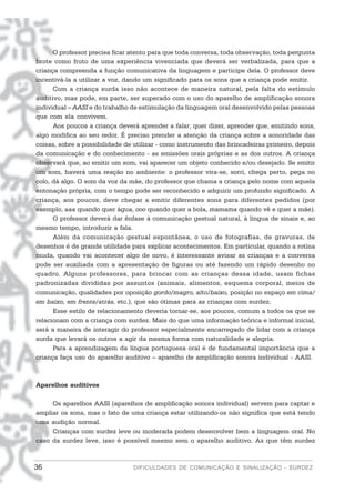 O professor precisa ficar atento para que toda conversa, toda observação, toda pergunta
brote como fruto de uma experiência vivenciada que deverá ser verbalizada, para que a
criança compreenda a função comunicativa da linguagem e participe dela. O professor deve
incentivá-la a utilizar a voz, dando um significado para os sons que a criança pode emitir.
      Com a criança surda isso não acontece de maneira natural, pela falta do estímulo
auditivo, mas pode, em parte, ser superado com o uso do aparelho de amplificação sonora
individual – AASI e do trabalho de estimulação da linguagem oral desenvolvido pelas pessoas
que com ela convivem.
      Aos poucos a criança deverá aprender a falar, quer dizer, aprender que, emitindo sons,
algo modifica ao seu redor. É preciso prender a atenção da criança sobre a sonoridade das
coisas, sobre a possibilidade de utilizar - como instrumento das brincadeiras primeiro, depois
da comunicação e do conhecimento - as emissões orais próprias e as dos outros. A criança
observará que, ao emitir um som, vai aparecer um objeto conhecido e/ou desejado. Se emitir
um som, haverá uma reação no ambiente: o professor vira-se, sorri, chega perto, pega no
colo, dá algo. O som da voz da mãe, do professor que chama a criança pelo nome com aquela
entonação própria, com o tempo pode ser reconhecido e adquirir um profundo significado. A
criança, aos poucos, deve chegar a emitir diferentes sons para diferentes pedidos (por
exemplo, aaa quando quer água, ooo quando quer a bola, mamama quando vê e quer a mãe).
      O professor deverá dar ênfase à comunicação gestual natural, à língua de sinais e, ao
mesmo tempo, introduzir a fala.
      Além da comunicação gestual espontânea, o uso de fotografias, de gravuras, de
desenhos é de grande utilidade para explicar acontecimentos. Em particular, quando a rotina
muda, quando vai acontecer algo de novo, é interessante avisar as crianças e a conversa
pode ser auxiliada com a apresentação de figuras ou até fazendo um rápido desenho no
quadro. Alguns professores, para brincar com as crianças dessa idade, usam fichas
padronizadas divididas por assuntos (animais, alimentos, esquema corporal, meios de
comunicação, qualidades por oposição gordo/magro, alto/baixo, posição no espaço em cima/
em baixo, em frente/atrás, etc.), que são ótimas para as crianças com surdez.
      Esse estilo de relacionamento deveria tornar-se, aos poucos, comum a todos os que se
relacionam com a criança com surdez. Mais do que uma informação teórica e informal inicial,
será a maneira de interagir do professor especialmente encarregado de lidar com a criança
surda que levará os outros a agir da mesma forma com naturalidade e alegria.
      Para a aprendizagem da língua portuguesa oral é de fundamental importância que a
criança faça uso do aparelho auditivo – aparelho de amplificação sonora individual - AASI.



Aparelhos auditivos

     Os aparelhos AASI (aparelhos de amplificação sonora individual) servem para captar e
ampliar os sons, mas o fato de uma criança estar utilizando-os não significa que está tendo
uma audição normal.
     Crianças com surdez leve ou moderada podem desenvolver bem a linguagem oral. No
caso da surdez leve, isso é possível mesmo sem o aparelho auditivo. As que têm surdez



36                              DIFICULDADES DE COMUNICAÇÃO E SINALIZAÇÃO - SURDEZ
 
