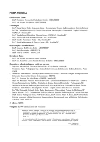 FICHA TÉCNICA

Coordenação Geral
• Profª Francisca Roseneide Furtado do Monte – MEC/SEESP
• Profª Idê Borges dos Santos – MEC/SEESP
Elaboração
• Profª Daisy Maria Collet de Araujo Lima – Secretaria de Estado da Educação do Distrito Federal
• Prof Pe. Gabriele Crisciotti – Centro Educacional da Audição e Linguagem “Ludovico Pavoni”-
   CEAL/LP - Brasília/DF
• Profª Vanda Rossi Chedid de Oliveira Lima – CEAL/LP - Brasília/DF
• Profª Silvana Patrícia de Vasconcelos – SE / Brasília/DF
• Profª Sandra Patrícia de Faria – SE / Brasília/DF
• Profª Rogéria Gomes de A. Vasconcelos – SE / Brasília/DF
Organização e revisão técnica
• Profª Marlene de Oliveira Gotti – MEC/SEESP
• Profª Sueli Fernandes – SEDUC/PR
• Profª Shirley Vilhalva – SEDUC/MS
Revisão de Texto
• Profª Idê Borges dos Santos – MEC/SEESP
• Profª Ms. Aura Cid Lopes Flórido Ferreira de Britto – MEC/SEESP
Consultores e Instituições que emitiram parecer
• Instituto Nacional de Educação de Surdos – INES - Rio de Janeiro/RJ
• Centro de Apoio Pedagógico Especializado da Secretaria de Educação do Estado de São Paulo -
   CAPE
• Secretaria de Estado da Educação e Qualidade do Ensino – Centro de Triagem e Diagnóstico da
   Educação Especial do Estado do Amazonas - SEDUC
• Profª Drª Rosimar Bortolini Poker – UNESP - Marília/SP
• Profª Ms. Maria da Piedade Resende da Costa – Universidade Federal de São Carlos - UFSCar
• Centro Tecnológico da ULBRA – Unidade de Ensino Especial Concórdia - Porto Alegre/RS
• Secretaria de Estado da Educação – Diretoria da Educação Especial do Estado de Minas Gerais
• Secretaria de Estado da Educação do Paraná – Departamento de Educação Especial
• Profª Ms. Fatíma Ali Abdalah Abdel Cader Nascimento – Universidade Federal de São Carlos/SP
• Isabel Amaral - PhD – Universidade do Porto e Escola Superior de Educação de Lisboa - Portugal
• Profª Shirley Rodrigues Maia, Profª Dalva Rosa, Profª Márcia Akiko N. Rosa, Profª Sílvia Maria
   Estrela Lourenço e Lília Giacomini, da Associação Educacional para a Múltipla Deficiência –
   AHIMSA - São Paulo/SP
4ª edição / 2006

Tiragem: 10.000 exemplares (08 volumes)
               Educação infantil : saberes e práticas da inclusão : dificuldades de comunicação e
                sinalização : surdez. [4. ed.] / elaboração profª Daisy Maria Collet de Araujo Lima –
                Secretaria de Estado da Educação do Distrito Federal... [et. al.]. – Brasília : MEC,
                Secretaria de Educação Especial, 2006.
                89 p. : il.

                1. Educação infantil. 2. Educação dos surdos. 3. Atendimento especializado. 4. Educação
              inclusiva. I. Lima, Daisy Maria Collet de Araujo. II. Brasil. Secretaria de Educação Especial.

                                                                                          CDU 376.014.53
                                                                                             CDU 376.33
 