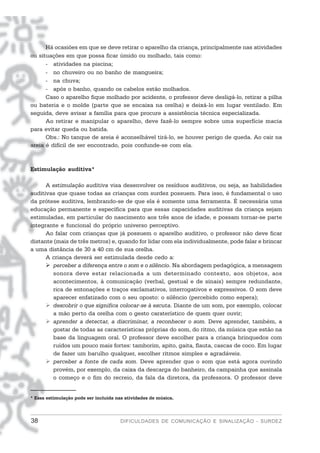 Há ocasiões em que se deve retirar o aparelho da criança, principalmente nas atividades
ou situações em que possa ficar úmido ou molhado, tais como:
      - atividades na piscina;
      - no chuveiro ou no banho de mangueira;
      - na chuva;
      - após o banho, quando os cabelos estão molhados.
      Caso o aparelho fique molhado por acidente, o professor deve desligá-lo, retirar a pilha
ou bateria e o molde (parte que se encaixa na orelha) e deixá-lo em lugar ventilado. Em
seguida, deve avisar a família para que procure a assistência técnica especializada.
      Ao retirar e manipular o aparelho, deve fazê-lo sempre sobre uma superfície macia
para evitar queda ou batida.
      Obs.: No tanque de areia é aconselhável tirá-lo, se houver perigo de queda. Ao cair na
areia é difícil de ser encontrado, pois confunde-se com ela.



Estimulação auditiva*

      A estimulação auditiva visa desenvolver os resíduos auditivos, ou seja, as habilidades
auditivas que quase todas as crianças com surdez possuem. Para isso, é fundamental o uso
da prótese auditiva, lembrando-se de que ela é somente uma ferramenta. É necessária uma
educação permanente e específica para que essas capacidades auditivas da criança sejam
estimuladas, em particular do nascimento aos três anos de idade, e possam tornar-se parte
integrante e funcional do próprio universo perceptivo.
      Ao falar com crianças que já possuem o aparelho auditivo, o professor não deve ficar
distante (mais de três metros) e, quando for lidar com ela individualmente, pode falar e brincar
a uma distância de 30 a 40 cm de sua orelha.
      A criança deverá ser estimulada desde cedo a:
        perceber a diferença entre o som e o silêncio. Na abordagem pedagógica, a mensagem
        sonora deve estar relacionada a um determinado contexto, aos objetos, aos
        acontecimentos, à comunicação (verbal, gestual e de sinais) sempre redundante,
        rica de entonações e traços exclamativos, interrogativos e expressivos. O som deve
        aparecer enfatizado com o seu oposto: o silêncio (percebido como espera);
        descobrir o que significa colocar-se à escuta. Diante de um som, por exemplo, colocar
        a mão perto da orelha com o gesto caraterístico de quem quer ouvir;
        aprender a detectar, a discriminar, a reconhecer o som. Deve aprender, também, a
        gostar de todas as características próprias do som, do ritmo, da música que estão na
        base da linguagem oral. O professor deve escolher para a criança brinquedos com
        ruídos um pouco mais fortes: tamborim, apito, gaita, flauta, cascas de coco. Em lugar
        de fazer um barulho qualquer, escolher ritmos simples e agradáveis.
        perceber a fonte de cada som. Deve aprender que o som que está agora ouvindo
        provém, por exemplo, da caixa da descarga do banheiro, da campainha que assinala
        o começo e o fim do recreio, da fala da diretora, da professora. O professor deve


* Essa estimulação pode ser incluída nas atividades de música.



38                                     DIFICULDADES DE COMUNICAÇÃO E SINALIZAÇÃO - SURDEZ
 