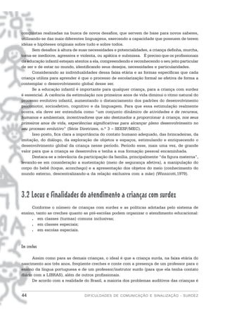 conquistas realizadas na busca de novos desafios, que servem de base para novos saberes,
utilizando-se das mais diferentes linguagens, exercendo a capacidade que possuem de terem
idéias e hipóteses originais sobre tudo e sobre todos.
       Sem desafios à altura de suas necessidades e potencialidades, a criança definha, murcha,
torna-se medíocre, agressiva e violenta, ou apática e submissa. É preciso que os profissionais
da educação infantil estejam atentos a ela, compreendendo e reconhecendo o seu jeito particular
de ser e de estar no mundo, identificando seus desejos, necessidades e particularidades.
       Considerando as individualidades dessa faixa etária e as formas específicas que cada
criança utiliza para aprender é que o processo de escolarização formal se efetiva de forma a
contemplar o desenvolvimento global desse ser.
       Se a educação infantil é importante para qualquer criança, para a criança com surdez
é essencial. A carência da estimulação nos primeiros anos de vida diminui o ritmo natural do
processo evolutivo infantil, aumentando o distanciamento dos padrões do desenvolvimento
psicomotor, socioafetivo, cognitivo e da linguagem. Para que essa estimulação realmente
ocorra, ela deve ser entendida como “um conjunto dinâmico de atividades e de recursos,
humanos e ambientais, incentivadores que são destinados a proporcionar à criança, nos seus
primeiros anos de vida, experiências significativas para alcançar pleno desenvolvimento no
seu processo evolutivo” (Série Diretrizes, n.º 3 – SEESP/MEC).
       Isso posto, fica clara a importância do contato humano adequado, das brincadeiras, da
imitação, do diálogo, da exploração de objetos e espaços, estimulando e enriquecendo o
desenvolvimento global da criança nesse período. Período esse, mais uma vez, de grande
valor para que a criança se desenvolva e tenha a sua formação pessoal encaminhada.
       Destaca-se a relevância da participação da família, principalmente “da figura materna”,
levando-se em consideração a sustentação (meio de segurança afetiva), a manipulação do
corpo do bebê (toque, aconchego) e a apresentação dos objetos do meio (conhecimento do
mundo externo, descentralizando-a da relação exclusiva com a mãe) (Winnicott,1979).




3.2 Locus e finalidades do atendimento a crianças com surdez
     Conforme o número de crianças com surdez e as políticas adotadas pelo sistema de
ensino, tanto as creches quanto as pré-escolas podem organizar o atendimento educacional:
     . em classes (turmas) comuns inclusivas;
     . em classes especiais;
     . em escolas especiais.



Em creches

      Assim como para as demais crianças, o ideal é que a criança surda, na faixa etária do
nascimento aos três anos, freqüente creches e conte com a presença de um professor para o
ensino da língua portuguesa e de um professor/instrutor surdo (para que ela tenha contato
diário com a LIBRAS), além de outros profissionais.
      De acordo com a realidade do Brasil, a maioria dos problemas auditivos das crianças é


44                               DIFICULDADES DE COMUNICAÇÃO E SINALIZAÇÃO - SURDEZ
 