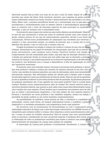 detectado quando elas já estão com mais de um ano e meio de idade, depois de a família
perceber que ainda não falam. Pode acontecer, portanto, que suspeitas de perda auditiva
sejam confirmadas somente na creche, durante o desenvolvimento das atividades e na rotina
diária. Neste caso, a primeira providência deverá ser a comunicação com os pais para que
providenciem o encaminhamento para os exames clínicos e fonoaudiológicos apropriados,
para os contatos com o setor de educação especial da rede municipal ou estadual de
educação, e para os contatos com a comunidade surda.
      A inclusão de uma criança com surdez em uma creche objetiva sua socialização. Objetiva-
se que ela seja reconhecida e aceita por todos do ambiente escolar como uma criança do
grupo, embora precise de um tipo de relacionamento específico, devido à sua forma de
comunicação. Deverá haver possibilidades de adaptações nas atividades que envolvam a
audição e a fala, procurando sempre, na medida do possível, que a criança não se sinta
diferente das demais, e que os outros não a rotulem como tal.
      O papel do professor em relação à criança com surdez é o mesmo do que com as demais
crianças, destacando-se seu papel de mediador da comunicação, para que ela se entrose no
grupo naturalmente, como qualquer outra criança. Possíveis tensões com relação ao
comportamento não são ocasionadas pela surdez, mas pelo tipo de interação educativa com
a família (em particular devido ao trauma que esta sofreu logo que se descobriu a limitação
sensorial da criança), e que poderá apresentar-se na forma de superproteção ou de dificuldade
em aceitá-la. Isso facilmente leva a criança à dependência, à falta de organização na vida,
aos transtornos emocionais.
      É essencial, para uma interação serena, funcional e proveitosa entre professor e alunos,
que esse professor conheça a criança não somente de maneira informal no seu dia a dia na
creche, mas também de maneira específica, por meio de informações sobre suas necessidades
educacionais especiais. Tais informações podem ser obtidas junto à família, junto à equipe
de educação especial e junto aos profissionais da área de saúde. Pode ser que ela se apresente
já com os aparelhos auditivos ou que esteja ainda em fase de aquisição. As primeiras perguntas
do professor geralmente são: O que significa ter uma perda auditiva? Qual é a perda desta
criança? Existem outros comprometimentos além da surdez? Em termos teóricos pode-se
encontrar bastante material, mas quando se quer saber mais coisas sobre determinada criança
não é simples dar uma resposta. É bom lembrar que é justamente nos primeiros anos de vida
que se realiza o processamento diagnóstico, e ele nem sempre dá uma resposta objetiva.
Portanto, é necessário ser muito prudente e não classificar ninguém, mesmo em relação à
gravidade da perda auditiva ou aos outros possíveis comprometimentos.
      As possibilidades do indivíduo, nesse período da vida, a constância e a qualidade da
estimulação, muitas vezes levam, em tempos relativamente breves, a modificar o primeiro
diagnóstico e a resultados promissores, com prognósticos muito mais positivos.
      Os encontros com os profissionais da fonoaudiologia ou com o responsável pela
estimulação específica de língua oral e pela intervenção comunicativa em LIBRAS tornam-se
obrigatórios para conhecer melhor a criança, obter respostas a muitos questionamentos sobre
ela, e traçar as metas do trabalho educacional. Deve-se manter uma certa periodicidade
entre os encontros, considerando ser esse um período especial. O professor deve contar com
a colaboração de todos os profissionais envolvidos para ajudar a construir uma avaliação do
desenvolvimento da linguagem da criança mais próximo da realidade.
      A observação da criança pelo professor é fundamental. Geralmente, a criança com


DIFICULDADES DE COMUNICAÇÃO E SINALIZAÇÃO - SURDEZ                                         45
 