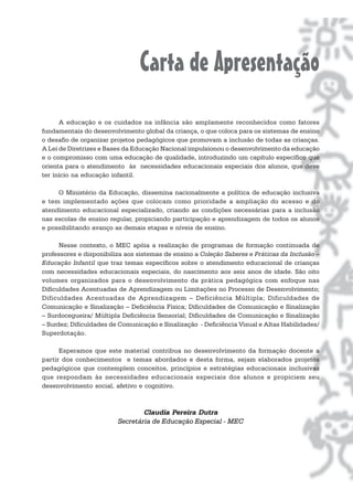 Carta de Apresentação
      A educação e os cuidados na infância são amplamente reconhecidos como fatores
fundamentais do desenvolvimento global da criança, o que coloca para os sistemas de ensino
o desafio de organizar projetos pedagógicos que promovam a inclusão de todas as crianças.
A Lei de Diretrizes e Bases da Educação Nacional impulsionou o desenvolvimento da educação
e o compromisso com uma educação de qualidade, introduzindo um capítulo específico que
orienta para o atendimento às necessidades educacionais especiais dos alunos, que deve
ter início na educação infantil.

     O Ministério da Educação, dissemina nacionalmente a política de educação inclusiva
e tem implementado ações que colocam como prioridade a ampliação do acesso e do
atendimento educacional especializado, criando as condições necessárias para a inclusão
nas escolas de ensino regular, propiciando participação e aprendizagem de todos os alunos
e possibilitando avanço as demais etapas e níveis de ensino.

      Nesse contexto, o MEC apóia a realização de programas de formação continuada de
professores e disponibiliza aos sistemas de ensino a Coleção Saberes e Práticas da Inclusão –
Educação Infantil que traz temas específicos sobre o atendimento educacional de crianças
com necessidades educacionais especiais, do nascimento aos seis anos de idade. São oito
volumes organizados para o desenvolvimento da prática pedagógica com enfoque nas
Dificuldades Acentuadas de Aprendizagem ou Limitações no Processo de Desenvolvimento;
Dificuldades Acentuadas de Aprendizagem – Deficiência Múltipla; Dificuldades de
Comunicação e Sinalização – Deficiência Física; Dificuldades de Comunicação e Sinalização
– Surdocegueira/ Múltipla Deficiência Sensorial; Dificuldades de Comunicação e Sinalização
– Surdez; Dificuldades de Comunicação e Sinalização - Deficiência Visual e Altas Habilidades/
Superdotação.

      Esperamos que este material contribua no desenvolvimento da formação docente a
partir dos conhecimentos e temas abordados e desta forma, sejam elaborados projetos
pedagógicos que contemplem conceitos, princípios e estratégias educacionais inclusivas
que respondam às necessidades educacionais especiais dos alunos e propiciem seu
desenvolvimento social, afetivo e cognitivo.



                                 Claudia Pereira Dutra
                         Secretária de Educação Especial - MEC
 