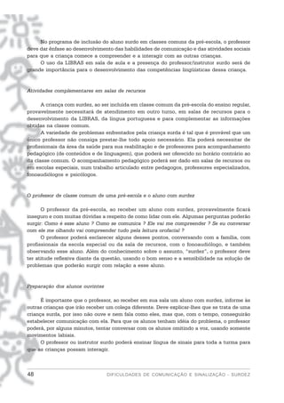 No programa de inclusão do aluno surdo em classes comuns da pré-escola, o professor
deve dar ênfase ao desenvolvimento das habilidades de comunicação e das atividades sociais
para que a criança comece a compreender e a interagir com as outras crianças.
     O uso da LIBRAS em sala de aula e a presença do professor/instrutor surdo será de
grande importância para o desenvolvimento das competências lingüísticas dessa criança.


Atividades complementares em salas de recursos

      A criança com surdez, ao ser incluída em classe comum da pré-escola do ensino regular,
provavelmente necessitará de atendimento em outro turno, em salas de recursos para o
desenvolvimento da LIBRAS, da língua portuguesa e para complementar as informações
obtidas na classe comum.
      A variedade de problemas enfrentados pela criança surda é tal que é provável que um
único professor não consiga prestar-lhe todo apoio necessário. Ela poderá necessitar de
profissionais da área da saúde para sua reabilitação e de professores para acompanhamento
pedagógico (de conteúdos e de linguagem), que poderá ser oferecido no horário contrário ao
da classe comum. O acompanhamento pedagógico poderá ser dado em salas de recursos ou
em escolas especiais, num trabalho articulado entre pedagogos, professores especializados,
fonoaudiólogos e psicólogos.


O professor de classe comum de uma pré-escola e o aluno com surdez

      O professor da pré-escola, ao receber um aluno com surdez, provavelmente ficará
inseguro e com muitas dúvidas a respeito de como lidar com ele. Algumas perguntas poderão
surgir: Como é esse aluno ? Como se comunica ? Ele vai me compreender ? Se eu conversar
com ele me olhando vai compreender tudo pela leitura orofacial ?
      O professor poderá esclarecer alguns desses pontos, conversando com a família, com
profissionais da escola especial ou da sala de recursos, com o fonoaudiólogo, e também
observando esse aluno. Além do conhecimento sobre o assunto, “surdez”, o professor deve
ter atitude reflexiva diante da questão, usando o bom senso e a sensibilidade na solução de
problemas que poderão surgir com relação a esse aluno.


Preparação dos alunos ouvintes

      É importante que o professor, ao receber em sua sala um aluno com surdez, informe às
outras crianças que irão receber um colega diferente. Deve explicar-lhes que se trata de uma
criança surda, por isso não ouve e nem fala como eles, mas que, com o tempo, conseguirão
estabelecer comunicação com ela. Para que os alunos tenham idéia do problema, o professor
poderá, por alguns minutos, tentar conversar com os alunos omitindo a voz, usando somente
movimentos labiais.
      O professor ou instrutor surdo poderá ensinar língua de sinais para toda a turma para
que as crianças possam interagir.



48                               DIFICULDADES DE COMUNICAÇÃO E SINALIZAÇÃO - SURDEZ
 