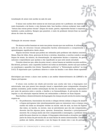 Localização do aluno com surdez na sala de aula

      O aluno com surdez deve sentar-se em local que possa ver o professor, em especial seu
rosto iluminado e de frente, e não distante dele. Isso facilita a leitura orofacial, bem como a
“leitura das outras pistas visuais” (língua de sinais, gestos, expressões faciais e corporais) e
também a pista auditiva. Sempre que possível, o rosto do professor deverá ficar na mesma
altura do rosto da criança.



Utilização de recursos visuais

       Os alunos surdos baseiam-se mais nas pistas visuais que nas auditivas. A utilização, em
sala de aula, de recursos visuais adequados facilita sobremaneira a compreensão e a
aprendizagem significativa deste aluno.
       Alguns recursos visuais que podem ser utilizados pelo professor são objetos concretos,
filmes, fitas de vídeo, fotos, gravuras de livros e revistas, desenhos, a escrita e ainda o uso da
língua de sinais, da mímica, da dramatização, de expressões faciais e corporais, de gestos
naturais e espontâneos que ajudam a dar significado ao que está sendo estudado.
       Convém observar que, além da pista visual, o aluno baseia-se também na pista auditiva.
Ele deverá, portanto, usar o aparelho auditivo em todas as atividades, exceto nas que molhem
ou umedeçam o aparelho (ver títulos “Aparelhos auditivos” e “Estimulação auditiva” no item
2.4.3). É importante que o professor observe e cobre da família o uso diário desse aparelho.



Estratégias que levam o aluno com surdez a um melhor desenvolvimento da LIBRAS e da
língua portuguesa

      O aluno com surdez em idade pré-escolar que ainda não tem a linguagem oral
estruturada, mas que possui boa atenção visual e capacidade para compreender situações
globais (contexto), pode receber estimulação da fala em momentos específicos, organizados
por meio de parceria entre a escola, a família e os fonoaudiólogos. A pré-escola do ensino
regular e a da educação especial devem ser estimuladas a oferecer as duas línguas.
      Para facilitar o desenvolvimento da linguagem da criança em pré-escola do ensino regular
sugere-se:
      1 - Os professores, funcionários da escola e colegas devem utilizar a língua de sinais e
          a língua portuguesa (não simultaneamente) para se comunicar com a criança com
          surdez em todas as situações vividas na escola: sala de aula, na hora da higiene
          das mãos, no lanche, no recreio, mas se perceberem que ela não compreendeu,
          deverão dar-lhe alguma pista: apontar, dramatizar, desenhar e principalmente
          escrever. Se a criança ainda não tiver compreendido a mensagem, o professor deve
          pedir-lhe para observar os colegas. A linguagem relacionada a situações que fazem
          parte da rotina da pré-escola são as mais fáceis de serem interiorizadas. Comandos
          podem ser dados, alternando o uso da língua de sinais com o uso do português


DIFICULDADES DE COMUNICAÇÃO E SINALIZAÇÃO - SURDEZ                                             49
 